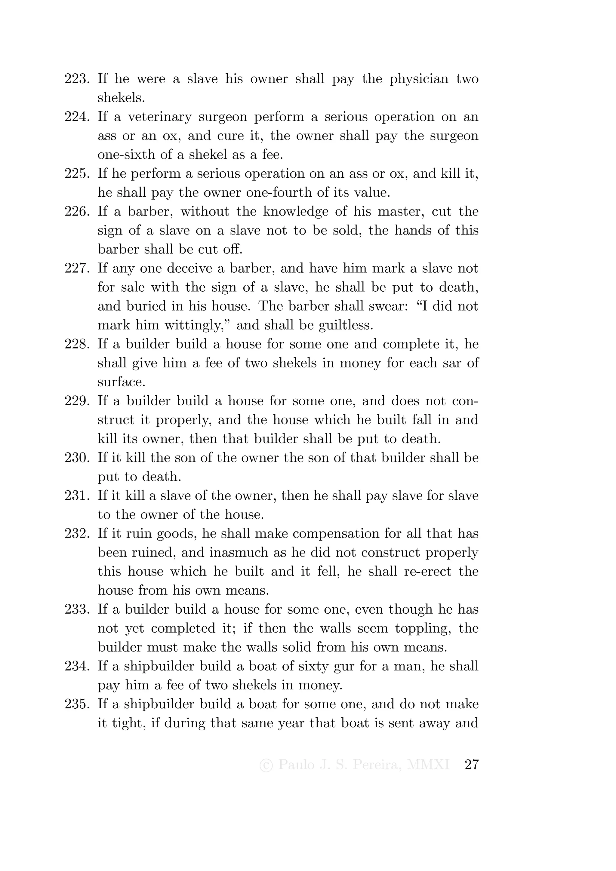 223. If he were a slave his owner shall pay the physician two
     shekels.
224. If a veterinary surgeon perform a serious operation on an
     ass or an ox, and cure it, the owner shall pay the surgeon
     one-sixth of a shekel as a fee.
225. If he perform a serious operation on an ass or ox, and kill it,
     he shall pay the owner one-fourth of its value.
226. If a barber, without the knowledge of his master, cut the
     sign of a slave on a slave not to be sold, the hands of this
     barber shall be cut oﬀ.
227. If any one deceive a barber, and have him mark a slave not
     for sale with the sign of a slave, he shall be put to death,
     and buried in his house. The barber shall swear: “I did not
     mark him wittingly,” and shall be guiltless.
228. If a builder build a house for some one and complete it, he
     shall give him a fee of two shekels in money for each sar of
     surface.
229. If a builder build a house for some one, and does not con-
     struct it properly, and the house which he built fall in and
     kill its owner, then that builder shall be put to death.
230. If it kill the son of the owner the son of that builder shall be
     put to death.
231. If it kill a slave of the owner, then he shall pay slave for slave
     to the owner of the house.
232. If it ruin goods, he shall make compensation for all that has
     been ruined, and inasmuch as he did not construct properly
     this house which he built and it fell, he shall re-erect the
     house from his own means.
233. If a builder build a house for some one, even though he has
     not yet completed it; if then the walls seem toppling, the
     builder must make the walls solid from his own means.
234. If a shipbuilder build a boat of sixty gur for a man, he shall
     pay him a fee of two shekels in money.
235. If a shipbuilder build a boat for some one, and do not make
     it tight, if during that same year that boat is sent away and

                                 c Paulo J. S. Pereira, MMXI        27
 