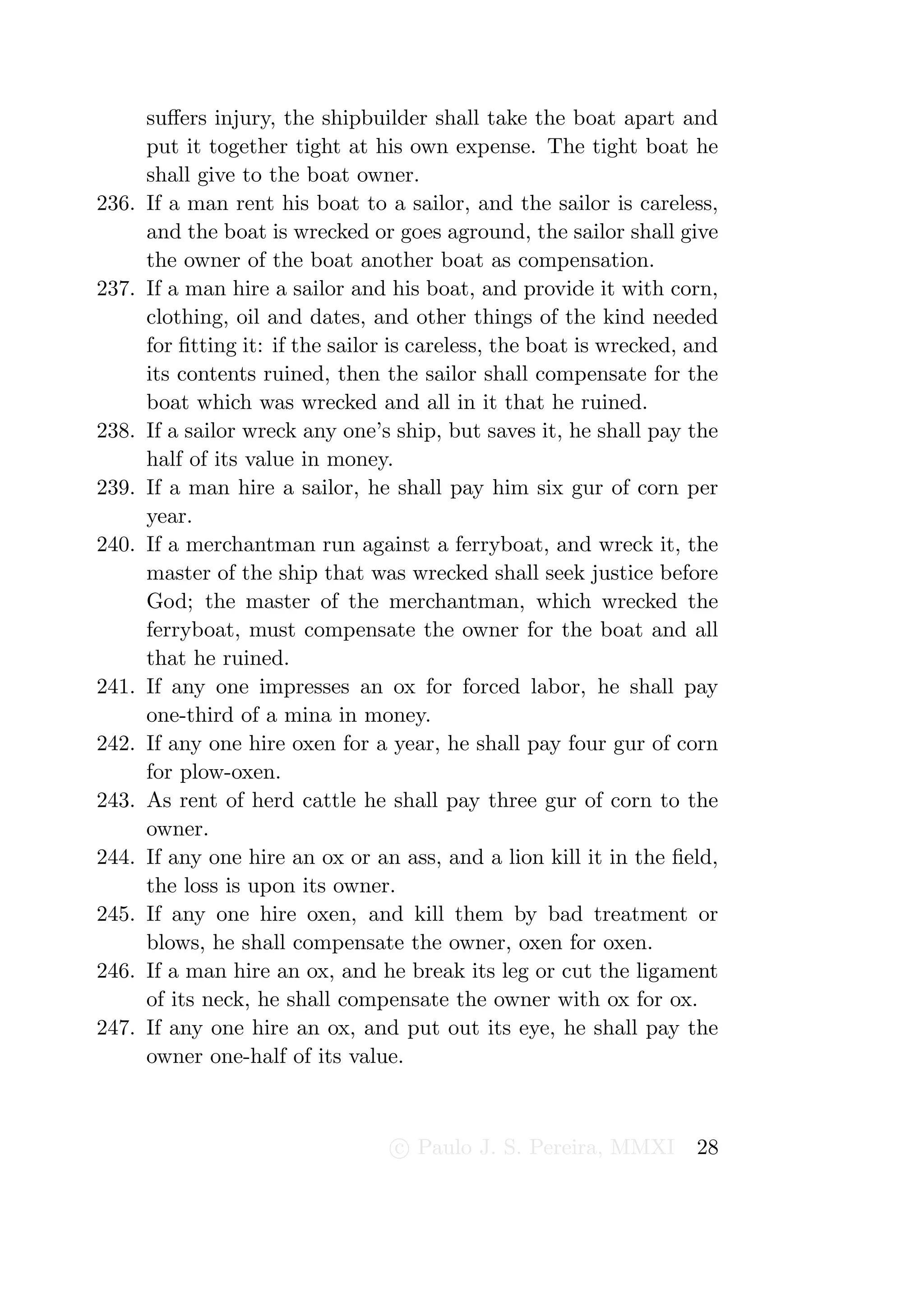 suﬀers injury, the shipbuilder shall take the boat apart and
       put it together tight at his own expense. The tight boat he
       shall give to the boat owner.
236.   If a man rent his boat to a sailor, and the sailor is careless,
       and the boat is wrecked or goes aground, the sailor shall give
       the owner of the boat another boat as compensation.
237.   If a man hire a sailor and his boat, and provide it with corn,
       clothing, oil and dates, and other things of the kind needed
       for ﬁtting it: if the sailor is careless, the boat is wrecked, and
       its contents ruined, then the sailor shall compensate for the
       boat which was wrecked and all in it that he ruined.
238.   If a sailor wreck any one’s ship, but saves it, he shall pay the
       half of its value in money.
239.   If a man hire a sailor, he shall pay him six gur of corn per
       year.
240.   If a merchantman run against a ferryboat, and wreck it, the
       master of the ship that was wrecked shall seek justice before
       God; the master of the merchantman, which wrecked the
       ferryboat, must compensate the owner for the boat and all
       that he ruined.
241.   If any one impresses an ox for forced labor, he shall pay
       one-third of a mina in money.
242.   If any one hire oxen for a year, he shall pay four gur of corn
       for plow-oxen.
243.   As rent of herd cattle he shall pay three gur of corn to the
       owner.
244.   If any one hire an ox or an ass, and a lion kill it in the ﬁeld,
       the loss is upon its owner.
245.   If any one hire oxen, and kill them by bad treatment or
       blows, he shall compensate the owner, oxen for oxen.
246.   If a man hire an ox, and he break its leg or cut the ligament
       of its neck, he shall compensate the owner with ox for ox.
247.   If any one hire an ox, and put out its eye, he shall pay the
       owner one-half of its value.



                                   c Paulo J. S. Pereira, MMXI        28
 