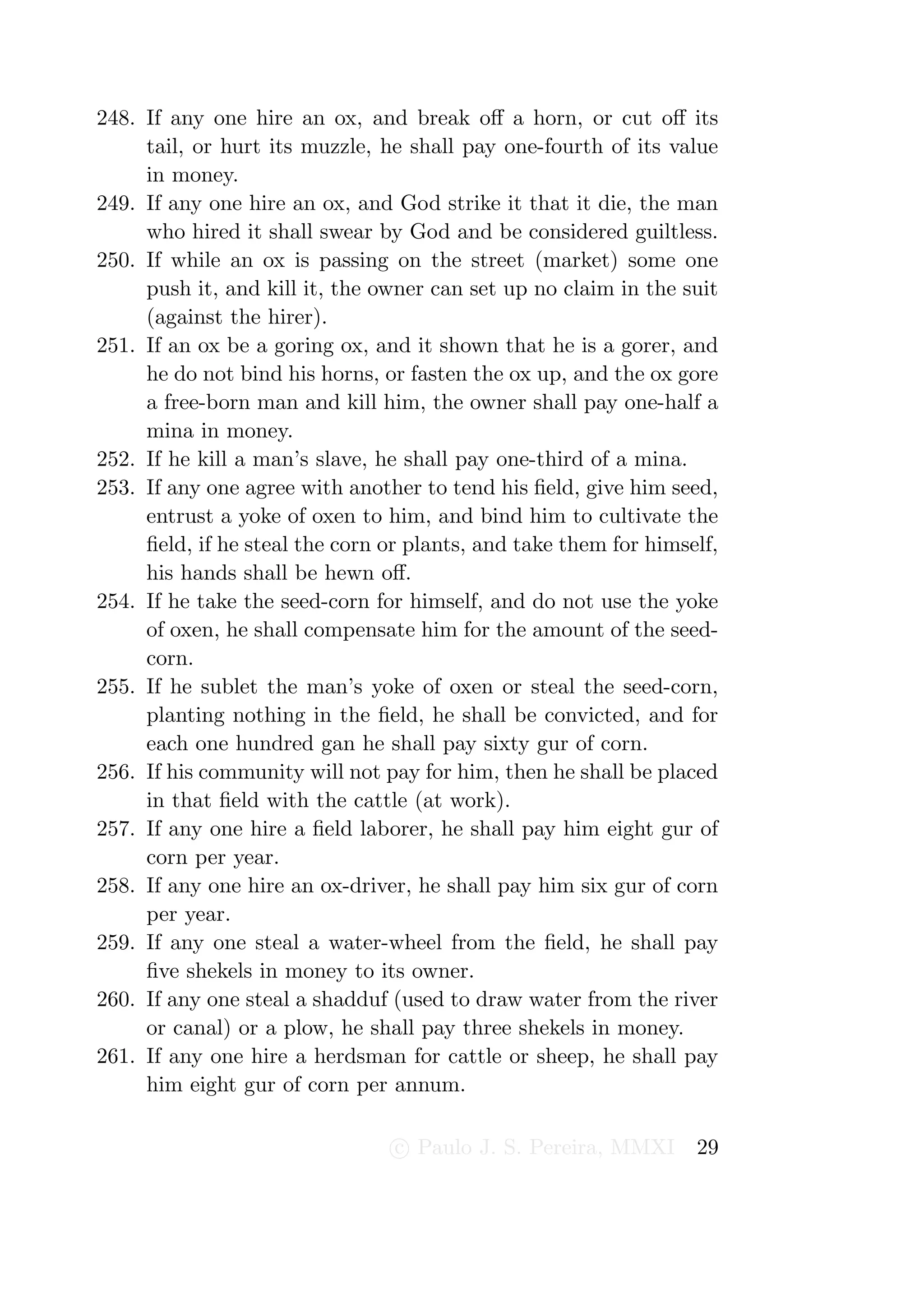 248. If any one hire an ox, and break oﬀ a horn, or cut oﬀ its
     tail, or hurt its muzzle, he shall pay one-fourth of its value
     in money.
249. If any one hire an ox, and God strike it that it die, the man
     who hired it shall swear by God and be considered guiltless.
250. If while an ox is passing on the street (market) some one
     push it, and kill it, the owner can set up no claim in the suit
     (against the hirer).
251. If an ox be a goring ox, and it shown that he is a gorer, and
     he do not bind his horns, or fasten the ox up, and the ox gore
     a free-born man and kill him, the owner shall pay one-half a
     mina in money.
252. If he kill a man’s slave, he shall pay one-third of a mina.
253. If any one agree with another to tend his ﬁeld, give him seed,
     entrust a yoke of oxen to him, and bind him to cultivate the
     ﬁeld, if he steal the corn or plants, and take them for himself,
     his hands shall be hewn oﬀ.
254. If he take the seed-corn for himself, and do not use the yoke
     of oxen, he shall compensate him for the amount of the seed-
     corn.
255. If he sublet the man’s yoke of oxen or steal the seed-corn,
     planting nothing in the ﬁeld, he shall be convicted, and for
     each one hundred gan he shall pay sixty gur of corn.
256. If his community will not pay for him, then he shall be placed
     in that ﬁeld with the cattle (at work).
257. If any one hire a ﬁeld laborer, he shall pay him eight gur of
     corn per year.
258. If any one hire an ox-driver, he shall pay him six gur of corn
     per year.
259. If any one steal a water-wheel from the ﬁeld, he shall pay
     ﬁve shekels in money to its owner.
260. If any one steal a shadduf (used to draw water from the river
     or canal) or a plow, he shall pay three shekels in money.
261. If any one hire a herdsman for cattle or sheep, he shall pay
     him eight gur of corn per annum.

                                 c Paulo J. S. Pereira, MMXI      29
 