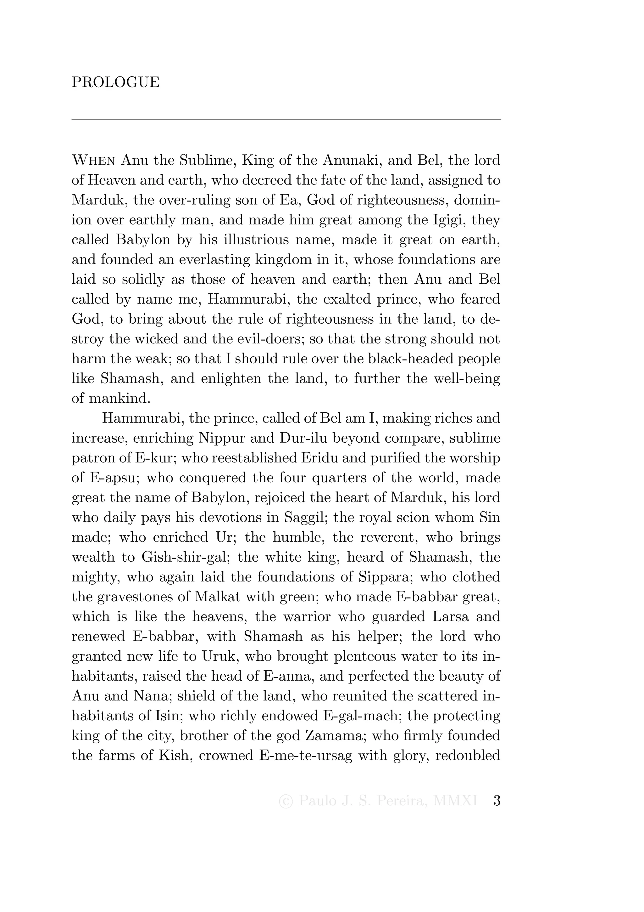 PROLOGUE




When Anu the Sublime, King of the Anunaki, and Bel, the lord
of Heaven and earth, who decreed the fate of the land, assigned to
Marduk, the over-ruling son of Ea, God of righteousness, domin-
ion over earthly man, and made him great among the Igigi, they
called Babylon by his illustrious name, made it great on earth,
and founded an everlasting kingdom in it, whose foundations are
laid so solidly as those of heaven and earth; then Anu and Bel
called by name me, Hammurabi, the exalted prince, who feared
God, to bring about the rule of righteousness in the land, to de-
stroy the wicked and the evil-doers; so that the strong should not
harm the weak; so that I should rule over the black-headed people
like Shamash, and enlighten the land, to further the well-being
of mankind.
     Hammurabi, the prince, called of Bel am I, making riches and
increase, enriching Nippur and Dur-ilu beyond compare, sublime
patron of E-kur; who reestablished Eridu and puriﬁed the worship
of E-apsu; who conquered the four quarters of the world, made
great the name of Babylon, rejoiced the heart of Marduk, his lord
who daily pays his devotions in Saggil; the royal scion whom Sin
made; who enriched Ur; the humble, the reverent, who brings
wealth to Gish-shir-gal; the white king, heard of Shamash, the
mighty, who again laid the foundations of Sippara; who clothed
the gravestones of Malkat with green; who made E-babbar great,
which is like the heavens, the warrior who guarded Larsa and
renewed E-babbar, with Shamash as his helper; the lord who
granted new life to Uruk, who brought plenteous water to its in-
habitants, raised the head of E-anna, and perfected the beauty of
Anu and Nana; shield of the land, who reunited the scattered in-
habitants of Isin; who richly endowed E-gal-mach; the protecting
king of the city, brother of the god Zamama; who ﬁrmly founded
the farms of Kish, crowned E-me-te-ursag with glory, redoubled

                                c Paulo J. S. Pereira, MMXI     3
 