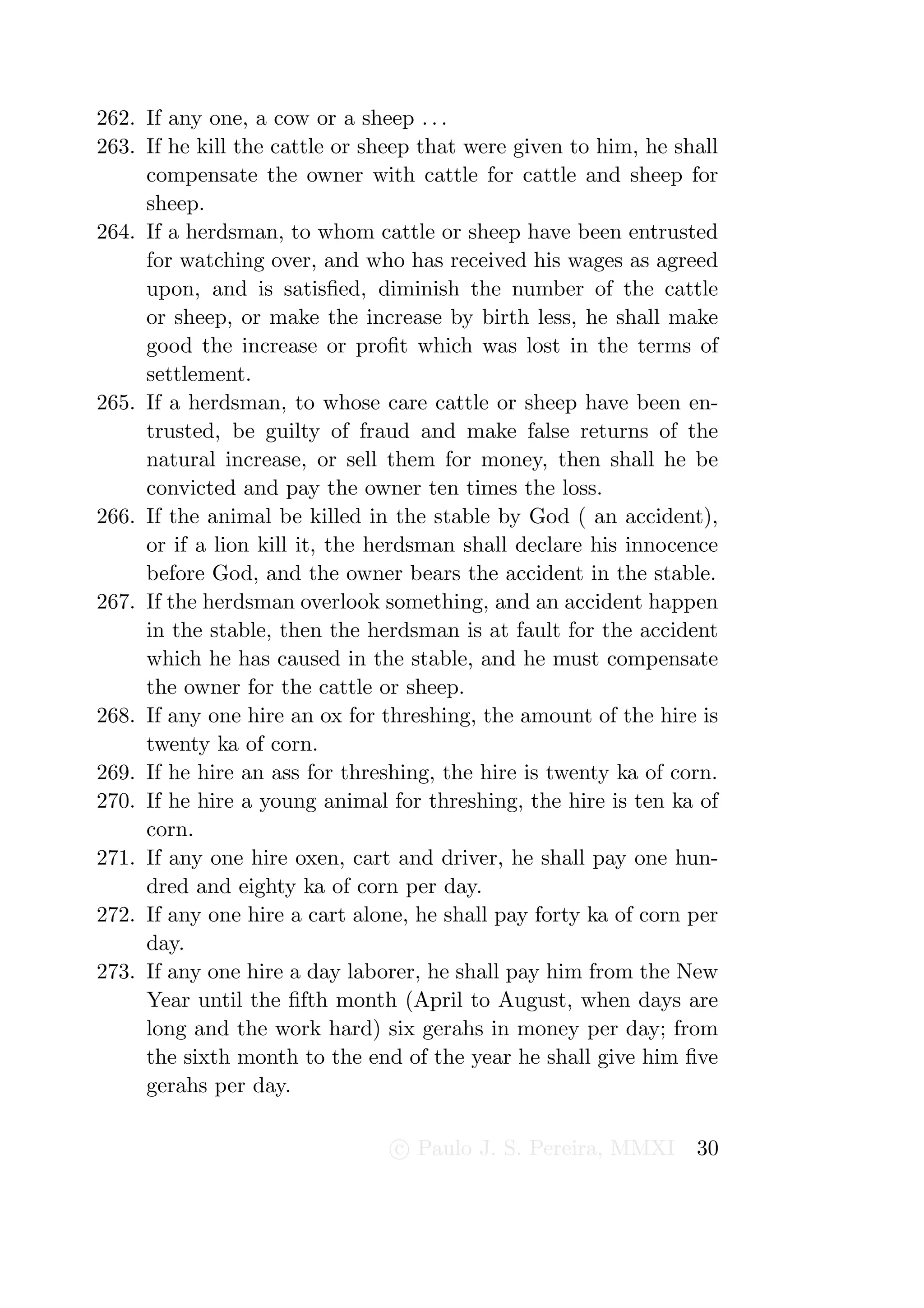 262. If any one, a cow or a sheep . . .
263. If he kill the cattle or sheep that were given to him, he shall
     compensate the owner with cattle for cattle and sheep for
     sheep.
264. If a herdsman, to whom cattle or sheep have been entrusted
     for watching over, and who has received his wages as agreed
     upon, and is satisﬁed, diminish the number of the cattle
     or sheep, or make the increase by birth less, he shall make
     good the increase or proﬁt which was lost in the terms of
     settlement.
265. If a herdsman, to whose care cattle or sheep have been en-
     trusted, be guilty of fraud and make false returns of the
     natural increase, or sell them for money, then shall he be
     convicted and pay the owner ten times the loss.
266. If the animal be killed in the stable by God ( an accident),
     or if a lion kill it, the herdsman shall declare his innocence
     before God, and the owner bears the accident in the stable.
267. If the herdsman overlook something, and an accident happen
     in the stable, then the herdsman is at fault for the accident
     which he has caused in the stable, and he must compensate
     the owner for the cattle or sheep.
268. If any one hire an ox for threshing, the amount of the hire is
     twenty ka of corn.
269. If he hire an ass for threshing, the hire is twenty ka of corn.
270. If he hire a young animal for threshing, the hire is ten ka of
     corn.
271. If any one hire oxen, cart and driver, he shall pay one hun-
     dred and eighty ka of corn per day.
272. If any one hire a cart alone, he shall pay forty ka of corn per
     day.
273. If any one hire a day laborer, he shall pay him from the New
     Year until the ﬁfth month (April to August, when days are
     long and the work hard) six gerahs in money per day; from
     the sixth month to the end of the year he shall give him ﬁve
     gerahs per day.

                                c Paulo J. S. Pereira, MMXI      30
 