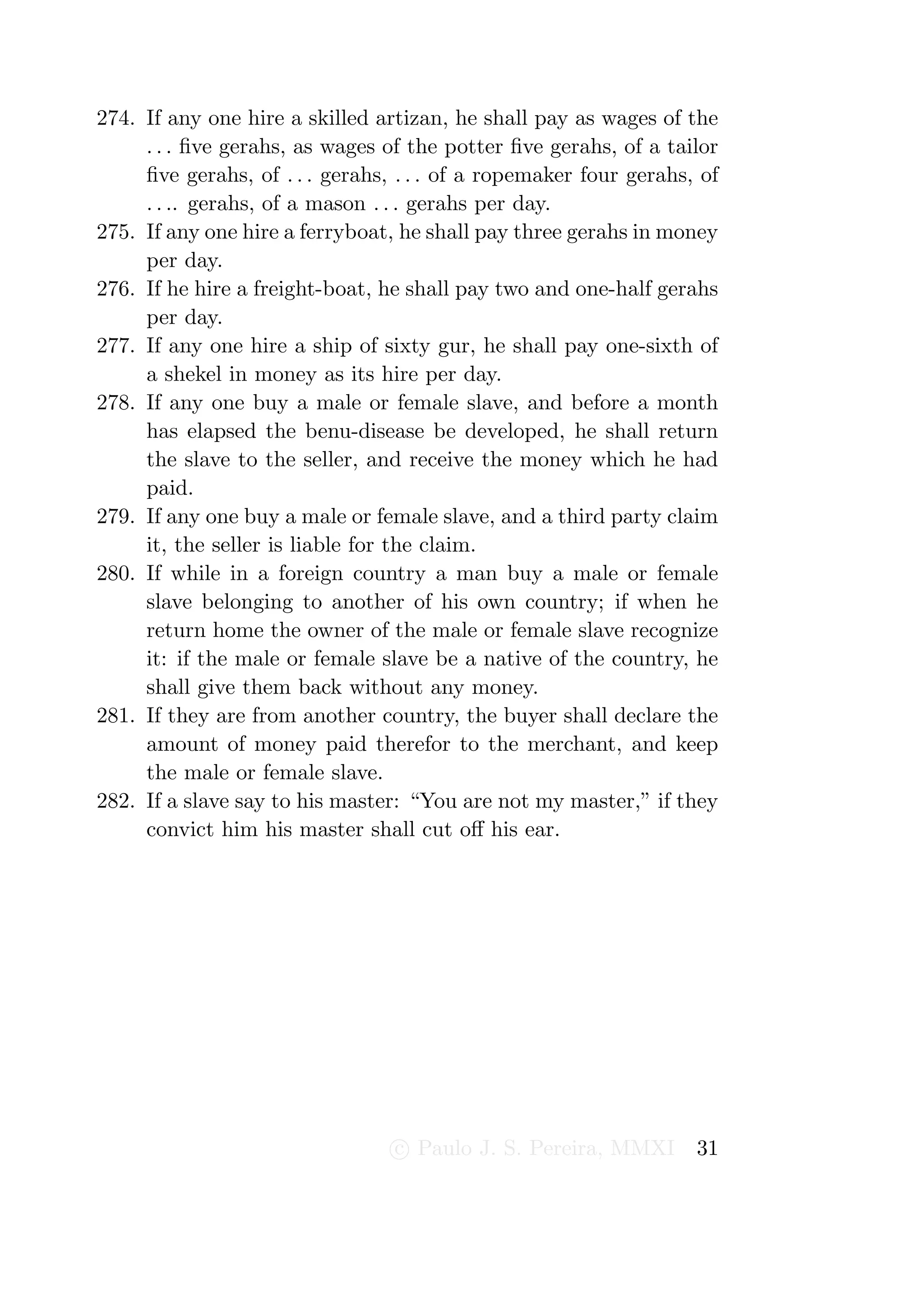 274. If any one hire a skilled artizan, he shall pay as wages of the
     . . . ﬁve gerahs, as wages of the potter ﬁve gerahs, of a tailor
     ﬁve gerahs, of . . . gerahs, . . . of a ropemaker four gerahs, of
     . . .. gerahs, of a mason . . . gerahs per day.
275. If any one hire a ferryboat, he shall pay three gerahs in money
     per day.
276. If he hire a freight-boat, he shall pay two and one-half gerahs
     per day.
277. If any one hire a ship of sixty gur, he shall pay one-sixth of
     a shekel in money as its hire per day.
278. If any one buy a male or female slave, and before a month
     has elapsed the benu-disease be developed, he shall return
     the slave to the seller, and receive the money which he had
     paid.
279. If any one buy a male or female slave, and a third party claim
     it, the seller is liable for the claim.
280. If while in a foreign country a man buy a male or female
     slave belonging to another of his own country; if when he
     return home the owner of the male or female slave recognize
     it: if the male or female slave be a native of the country, he
     shall give them back without any money.
281. If they are from another country, the buyer shall declare the
     amount of money paid therefor to the merchant, and keep
     the male or female slave.
282. If a slave say to his master: “You are not my master,” if they
     convict him his master shall cut oﬀ his ear.




                                 c Paulo J. S. Pereira, MMXI       31
 