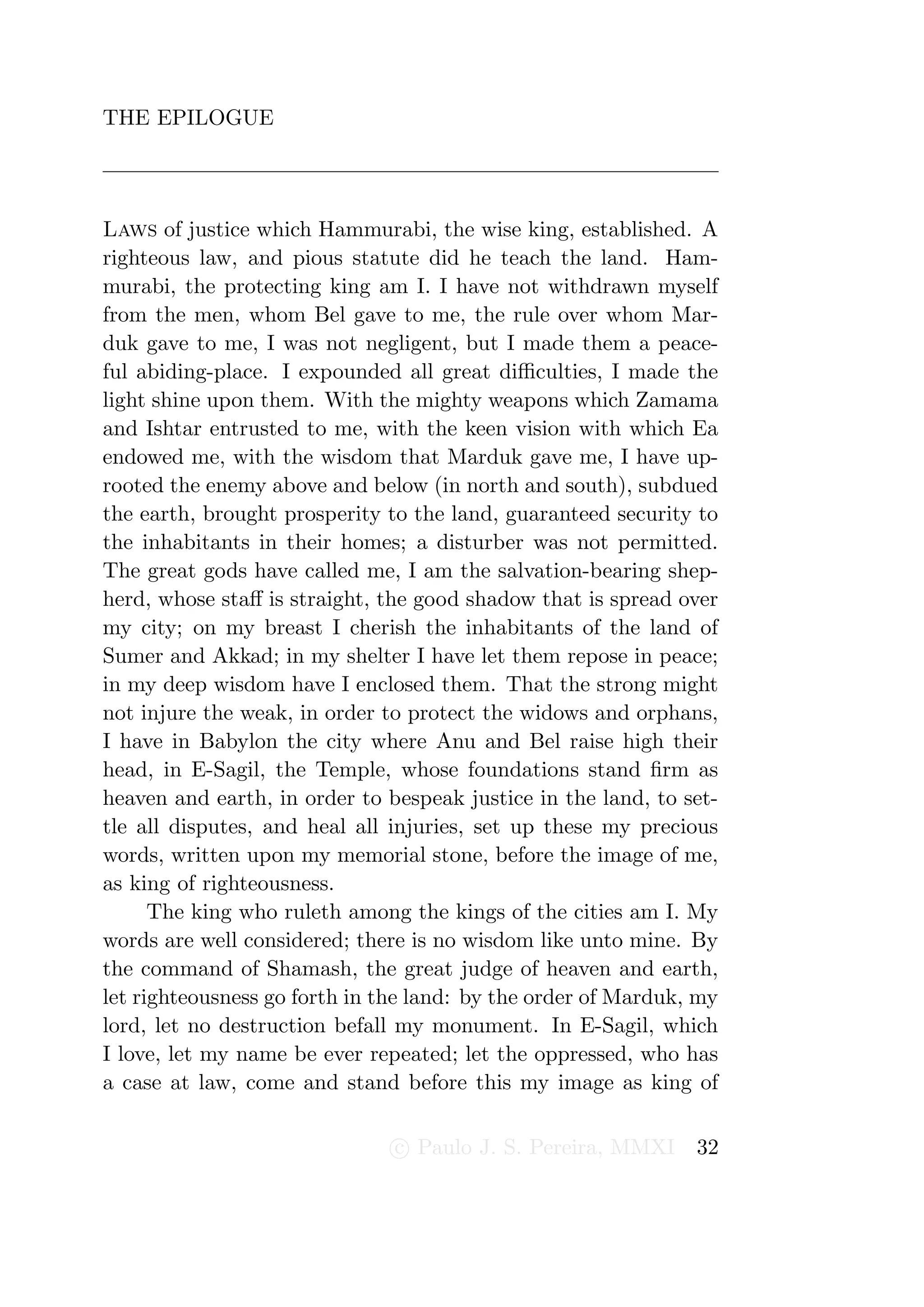 THE EPILOGUE




Laws of justice which Hammurabi, the wise king, established. A
righteous law, and pious statute did he teach the land. Ham-
murabi, the protecting king am I. I have not withdrawn myself
from the men, whom Bel gave to me, the rule over whom Mar-
duk gave to me, I was not negligent, but I made them a peace-
ful abiding-place. I expounded all great diﬃculties, I made the
light shine upon them. With the mighty weapons which Zamama
and Ishtar entrusted to me, with the keen vision with which Ea
endowed me, with the wisdom that Marduk gave me, I have up-
rooted the enemy above and below (in north and south), subdued
the earth, brought prosperity to the land, guaranteed security to
the inhabitants in their homes; a disturber was not permitted.
The great gods have called me, I am the salvation-bearing shep-
herd, whose staﬀ is straight, the good shadow that is spread over
my city; on my breast I cherish the inhabitants of the land of
Sumer and Akkad; in my shelter I have let them repose in peace;
in my deep wisdom have I enclosed them. That the strong might
not injure the weak, in order to protect the widows and orphans,
I have in Babylon the city where Anu and Bel raise high their
head, in E-Sagil, the Temple, whose foundations stand ﬁrm as
heaven and earth, in order to bespeak justice in the land, to set-
tle all disputes, and heal all injuries, set up these my precious
words, written upon my memorial stone, before the image of me,
as king of righteousness.
      The king who ruleth among the kings of the cities am I. My
words are well considered; there is no wisdom like unto mine. By
the command of Shamash, the great judge of heaven and earth,
let righteousness go forth in the land: by the order of Marduk, my
lord, let no destruction befall my monument. In E-Sagil, which
I love, let my name be ever repeated; let the oppressed, who has
a case at law, come and stand before this my image as king of

                               c Paulo J. S. Pereira, MMXI     32
 