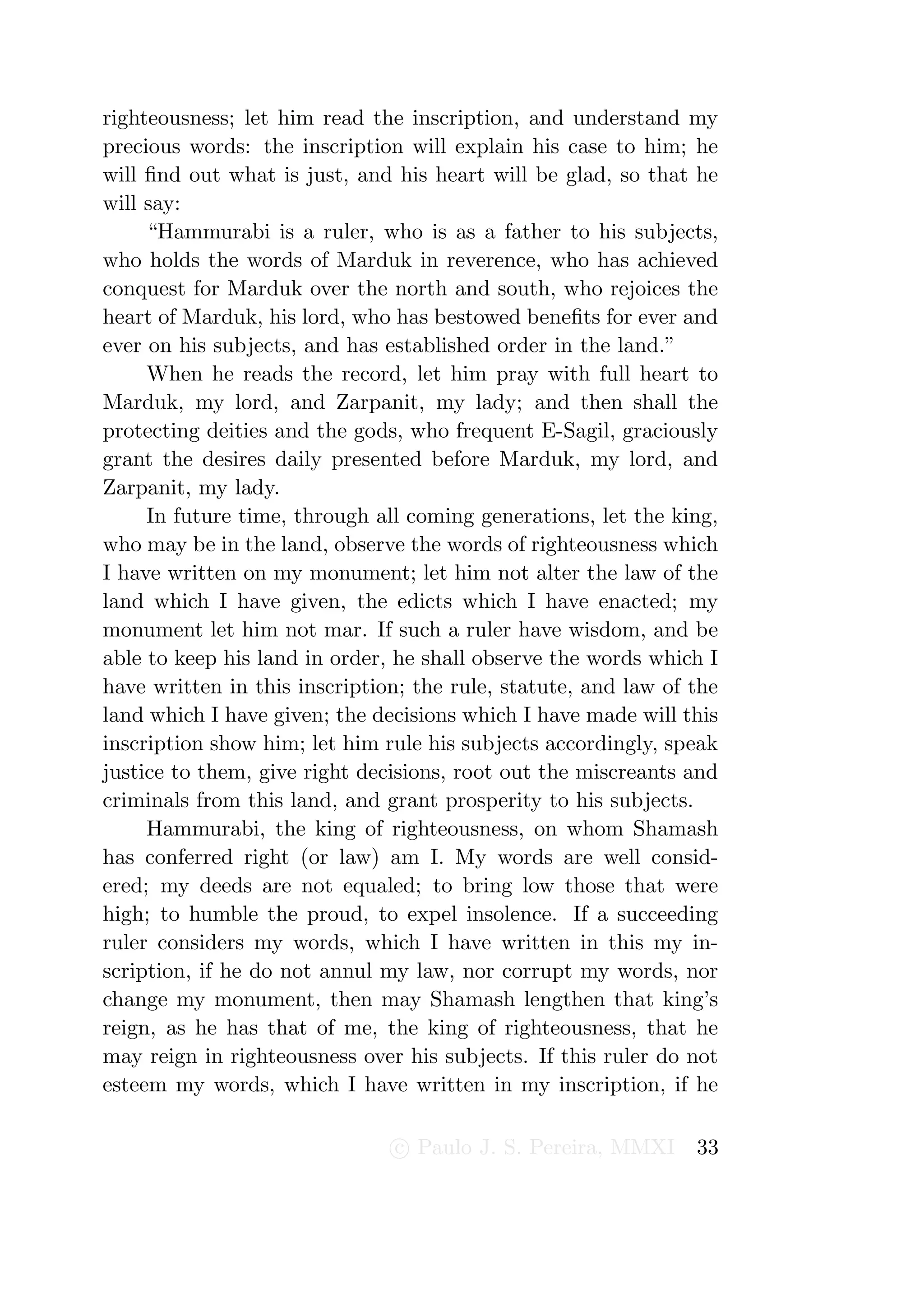 righteousness; let him read the inscription, and understand my
precious words: the inscription will explain his case to him; he
will ﬁnd out what is just, and his heart will be glad, so that he
will say:
     “Hammurabi is a ruler, who is as a father to his subjects,
who holds the words of Marduk in reverence, who has achieved
conquest for Marduk over the north and south, who rejoices the
heart of Marduk, his lord, who has bestowed beneﬁts for ever and
ever on his subjects, and has established order in the land.”
     When he reads the record, let him pray with full heart to
Marduk, my lord, and Zarpanit, my lady; and then shall the
protecting deities and the gods, who frequent E-Sagil, graciously
grant the desires daily presented before Marduk, my lord, and
Zarpanit, my lady.
     In future time, through all coming generations, let the king,
who may be in the land, observe the words of righteousness which
I have written on my monument; let him not alter the law of the
land which I have given, the edicts which I have enacted; my
monument let him not mar. If such a ruler have wisdom, and be
able to keep his land in order, he shall observe the words which I
have written in this inscription; the rule, statute, and law of the
land which I have given; the decisions which I have made will this
inscription show him; let him rule his subjects accordingly, speak
justice to them, give right decisions, root out the miscreants and
criminals from this land, and grant prosperity to his subjects.
     Hammurabi, the king of righteousness, on whom Shamash
has conferred right (or law) am I. My words are well consid-
ered; my deeds are not equaled; to bring low those that were
high; to humble the proud, to expel insolence. If a succeeding
ruler considers my words, which I have written in this my in-
scription, if he do not annul my law, nor corrupt my words, nor
change my monument, then may Shamash lengthen that king’s
reign, as he has that of me, the king of righteousness, that he
may reign in righteousness over his subjects. If this ruler do not
esteem my words, which I have written in my inscription, if he

                               c Paulo J. S. Pereira, MMXI      33
 
