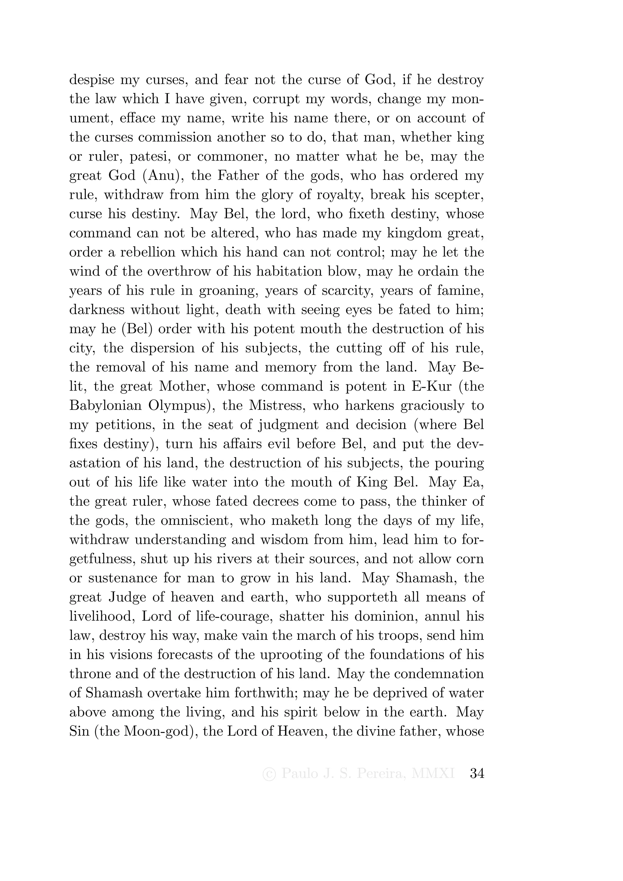 despise my curses, and fear not the curse of God, if he destroy
the law which I have given, corrupt my words, change my mon-
ument, eﬀace my name, write his name there, or on account of
the curses commission another so to do, that man, whether king
or ruler, patesi, or commoner, no matter what he be, may the
great God (Anu), the Father of the gods, who has ordered my
rule, withdraw from him the glory of royalty, break his scepter,
curse his destiny. May Bel, the lord, who ﬁxeth destiny, whose
command can not be altered, who has made my kingdom great,
order a rebellion which his hand can not control; may he let the
wind of the overthrow of his habitation blow, may he ordain the
years of his rule in groaning, years of scarcity, years of famine,
darkness without light, death with seeing eyes be fated to him;
may he (Bel) order with his potent mouth the destruction of his
city, the dispersion of his subjects, the cutting oﬀ of his rule,
the removal of his name and memory from the land. May Be-
lit, the great Mother, whose command is potent in E-Kur (the
Babylonian Olympus), the Mistress, who harkens graciously to
my petitions, in the seat of judgment and decision (where Bel
ﬁxes destiny), turn his aﬀairs evil before Bel, and put the dev-
astation of his land, the destruction of his subjects, the pouring
out of his life like water into the mouth of King Bel. May Ea,
the great ruler, whose fated decrees come to pass, the thinker of
the gods, the omniscient, who maketh long the days of my life,
withdraw understanding and wisdom from him, lead him to for-
getfulness, shut up his rivers at their sources, and not allow corn
or sustenance for man to grow in his land. May Shamash, the
great Judge of heaven and earth, who supporteth all means of
livelihood, Lord of life-courage, shatter his dominion, annul his
law, destroy his way, make vain the march of his troops, send him
in his visions forecasts of the uprooting of the foundations of his
throne and of the destruction of his land. May the condemnation
of Shamash overtake him forthwith; may he be deprived of water
above among the living, and his spirit below in the earth. May
Sin (the Moon-god), the Lord of Heaven, the divine father, whose

                               c Paulo J. S. Pereira, MMXI      34
 