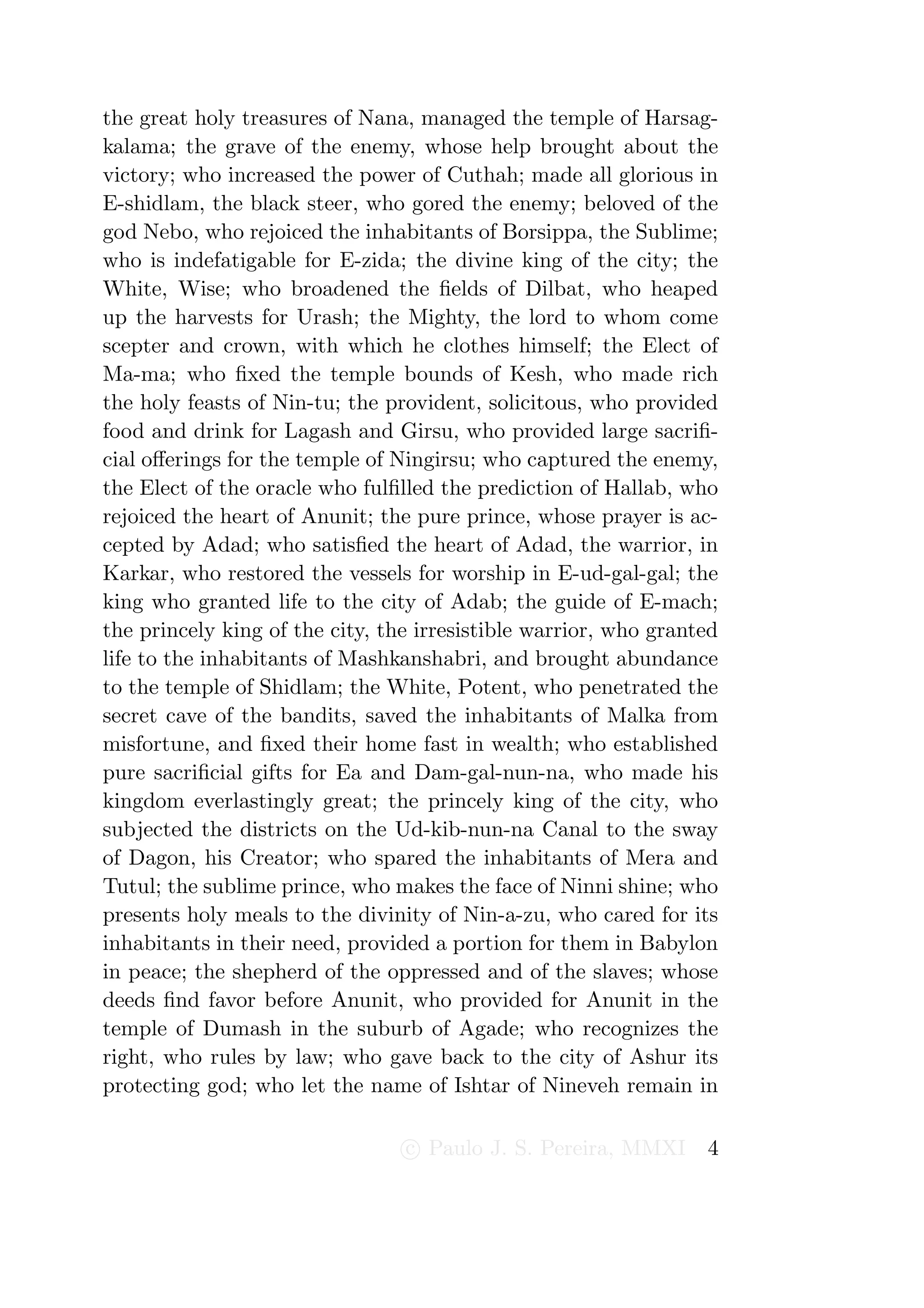 the great holy treasures of Nana, managed the temple of Harsag-
kalama; the grave of the enemy, whose help brought about the
victory; who increased the power of Cuthah; made all glorious in
E-shidlam, the black steer, who gored the enemy; beloved of the
god Nebo, who rejoiced the inhabitants of Borsippa, the Sublime;
who is indefatigable for E-zida; the divine king of the city; the
White, Wise; who broadened the ﬁelds of Dilbat, who heaped
up the harvests for Urash; the Mighty, the lord to whom come
scepter and crown, with which he clothes himself; the Elect of
Ma-ma; who ﬁxed the temple bounds of Kesh, who made rich
the holy feasts of Nin-tu; the provident, solicitous, who provided
food and drink for Lagash and Girsu, who provided large sacriﬁ-
cial oﬀerings for the temple of Ningirsu; who captured the enemy,
the Elect of the oracle who fulﬁlled the prediction of Hallab, who
rejoiced the heart of Anunit; the pure prince, whose prayer is ac-
cepted by Adad; who satisﬁed the heart of Adad, the warrior, in
Karkar, who restored the vessels for worship in E-ud-gal-gal; the
king who granted life to the city of Adab; the guide of E-mach;
the princely king of the city, the irresistible warrior, who granted
life to the inhabitants of Mashkanshabri, and brought abundance
to the temple of Shidlam; the White, Potent, who penetrated the
secret cave of the bandits, saved the inhabitants of Malka from
misfortune, and ﬁxed their home fast in wealth; who established
pure sacriﬁcial gifts for Ea and Dam-gal-nun-na, who made his
kingdom everlastingly great; the princely king of the city, who
subjected the districts on the Ud-kib-nun-na Canal to the sway
of Dagon, his Creator; who spared the inhabitants of Mera and
Tutul; the sublime prince, who makes the face of Ninni shine; who
presents holy meals to the divinity of Nin-a-zu, who cared for its
inhabitants in their need, provided a portion for them in Babylon
in peace; the shepherd of the oppressed and of the slaves; whose
deeds ﬁnd favor before Anunit, who provided for Anunit in the
temple of Dumash in the suburb of Agade; who recognizes the
right, who rules by law; who gave back to the city of Ashur its
protecting god; who let the name of Ishtar of Nineveh remain in

                                 c Paulo J. S. Pereira, MMXI      4
 