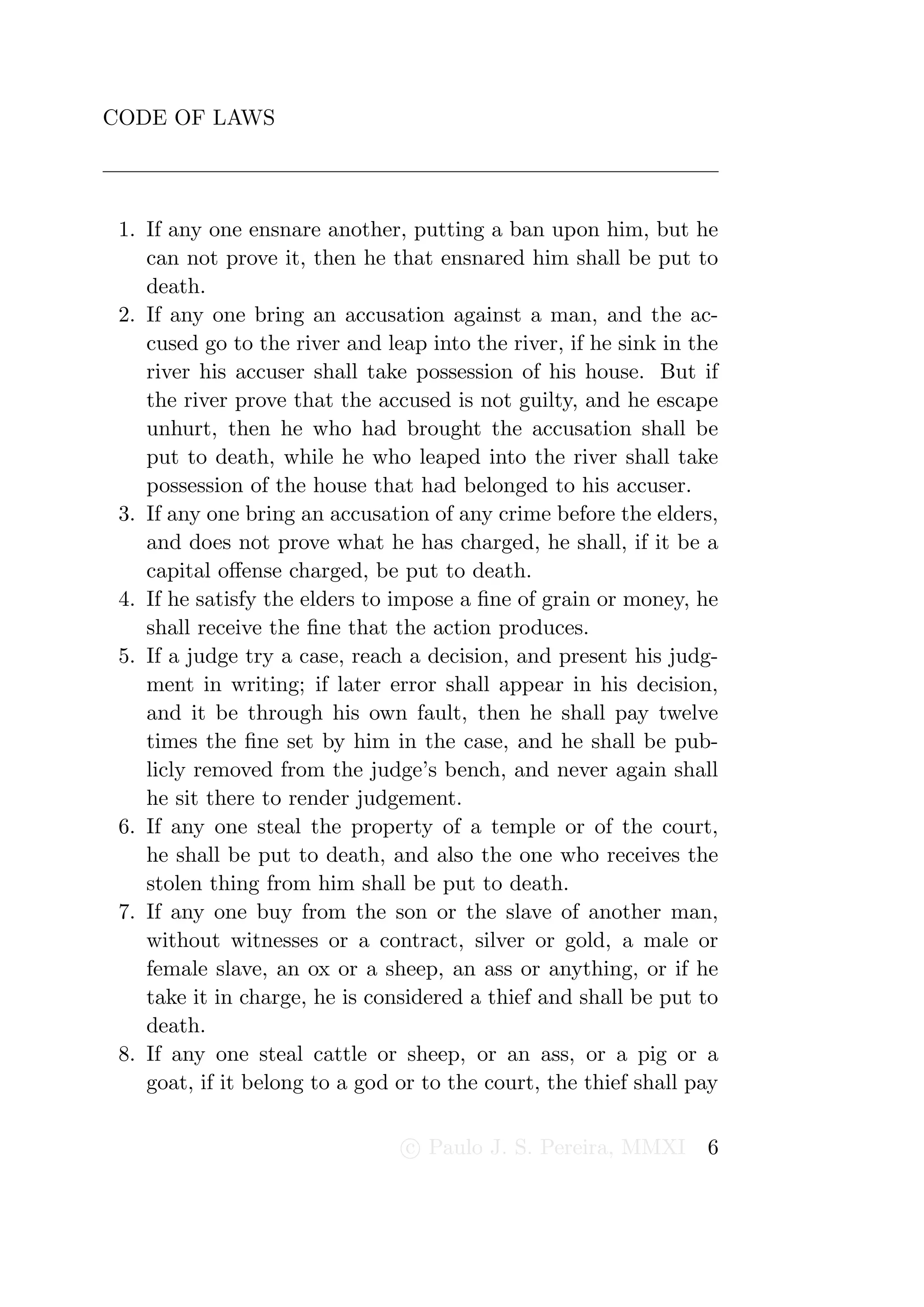 CODE OF LAWS




 1. If any one ensnare another, putting a ban upon him, but he
    can not prove it, then he that ensnared him shall be put to
    death.
 2. If any one bring an accusation against a man, and the ac-
    cused go to the river and leap into the river, if he sink in the
    river his accuser shall take possession of his house. But if
    the river prove that the accused is not guilty, and he escape
    unhurt, then he who had brought the accusation shall be
    put to death, while he who leaped into the river shall take
    possession of the house that had belonged to his accuser.
 3. If any one bring an accusation of any crime before the elders,
    and does not prove what he has charged, he shall, if it be a
    capital oﬀense charged, be put to death.
 4. If he satisfy the elders to impose a ﬁne of grain or money, he
    shall receive the ﬁne that the action produces.
 5. If a judge try a case, reach a decision, and present his judg-
    ment in writing; if later error shall appear in his decision,
    and it be through his own fault, then he shall pay twelve
    times the ﬁne set by him in the case, and he shall be pub-
    licly removed from the judge’s bench, and never again shall
    he sit there to render judgement.
 6. If any one steal the property of a temple or of the court,
    he shall be put to death, and also the one who receives the
    stolen thing from him shall be put to death.
 7. If any one buy from the son or the slave of another man,
    without witnesses or a contract, silver or gold, a male or
    female slave, an ox or a sheep, an ass or anything, or if he
    take it in charge, he is considered a thief and shall be put to
    death.
 8. If any one steal cattle or sheep, or an ass, or a pig or a
    goat, if it belong to a god or to the court, the thief shall pay

                                 c Paulo J. S. Pereira, MMXI      6
 