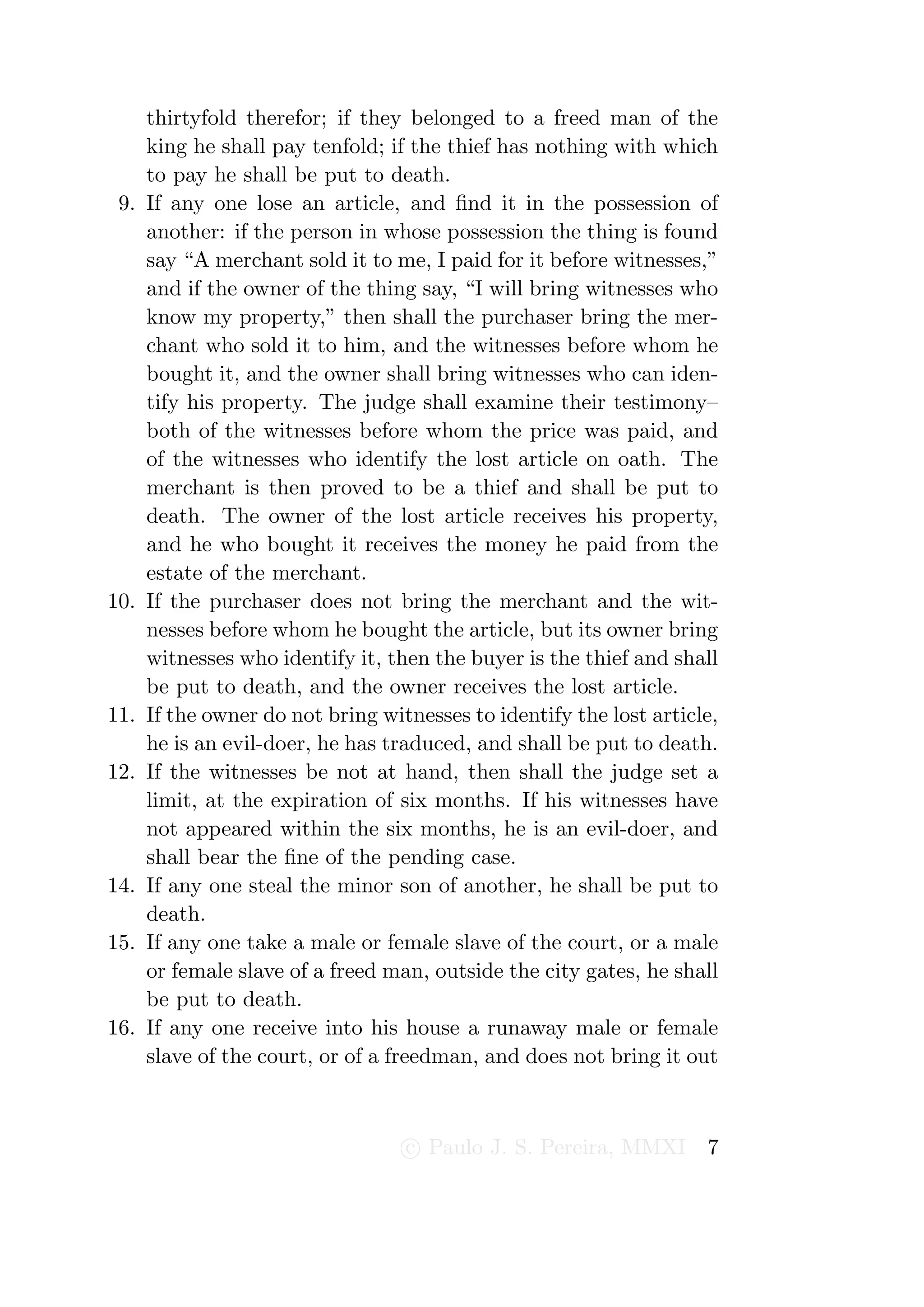 thirtyfold therefor; if they belonged to a freed man of the
      king he shall pay tenfold; if the thief has nothing with which
      to pay he shall be put to death.
 9.   If any one lose an article, and ﬁnd it in the possession of
      another: if the person in whose possession the thing is found
      say “A merchant sold it to me, I paid for it before witnesses,”
      and if the owner of the thing say, “I will bring witnesses who
      know my property,” then shall the purchaser bring the mer-
      chant who sold it to him, and the witnesses before whom he
      bought it, and the owner shall bring witnesses who can iden-
      tify his property. The judge shall examine their testimony–
      both of the witnesses before whom the price was paid, and
      of the witnesses who identify the lost article on oath. The
      merchant is then proved to be a thief and shall be put to
      death. The owner of the lost article receives his property,
      and he who bought it receives the money he paid from the
      estate of the merchant.
10.   If the purchaser does not bring the merchant and the wit-
      nesses before whom he bought the article, but its owner bring
      witnesses who identify it, then the buyer is the thief and shall
      be put to death, and the owner receives the lost article.
11.   If the owner do not bring witnesses to identify the lost article,
      he is an evil-doer, he has traduced, and shall be put to death.
12.   If the witnesses be not at hand, then shall the judge set a
      limit, at the expiration of six months. If his witnesses have
      not appeared within the six months, he is an evil-doer, and
      shall bear the ﬁne of the pending case.
14.   If any one steal the minor son of another, he shall be put to
      death.
15.   If any one take a male or female slave of the court, or a male
      or female slave of a freed man, outside the city gates, he shall
      be put to death.
16.   If any one receive into his house a runaway male or female
      slave of the court, or of a freedman, and does not bring it out



                                   c Paulo J. S. Pereira, MMXI       7
 