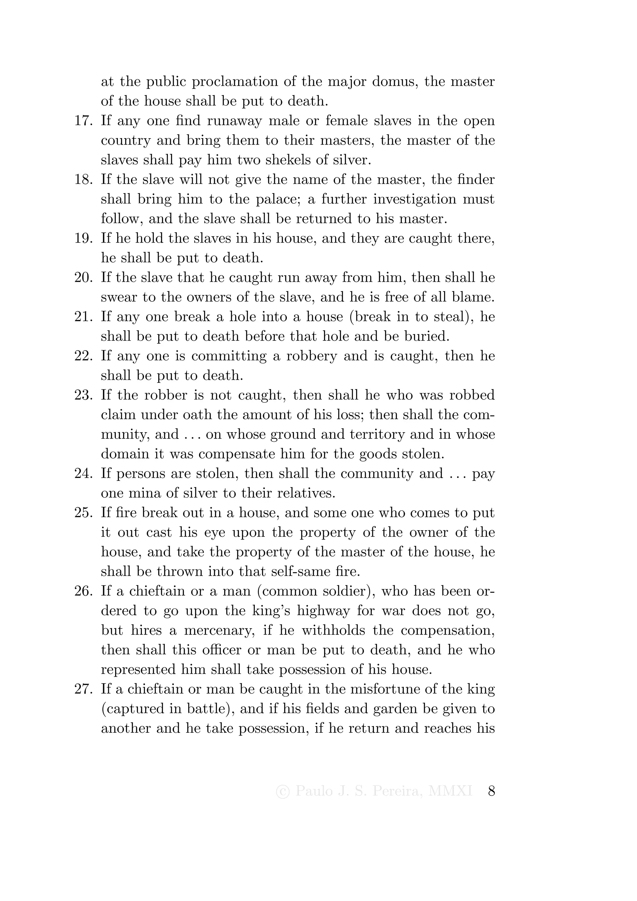 at the public proclamation of the major domus, the master
      of the house shall be put to death.
17.   If any one ﬁnd runaway male or female slaves in the open
      country and bring them to their masters, the master of the
      slaves shall pay him two shekels of silver.
18.   If the slave will not give the name of the master, the ﬁnder
      shall bring him to the palace; a further investigation must
      follow, and the slave shall be returned to his master.
19.   If he hold the slaves in his house, and they are caught there,
      he shall be put to death.
20.   If the slave that he caught run away from him, then shall he
      swear to the owners of the slave, and he is free of all blame.
21.   If any one break a hole into a house (break in to steal), he
      shall be put to death before that hole and be buried.
22.   If any one is committing a robbery and is caught, then he
      shall be put to death.
23.   If the robber is not caught, then shall he who was robbed
      claim under oath the amount of his loss; then shall the com-
      munity, and . . . on whose ground and territory and in whose
      domain it was compensate him for the goods stolen.
24.   If persons are stolen, then shall the community and . . . pay
      one mina of silver to their relatives.
25.   If ﬁre break out in a house, and some one who comes to put
      it out cast his eye upon the property of the owner of the
      house, and take the property of the master of the house, he
      shall be thrown into that self-same ﬁre.
26.   If a chieftain or a man (common soldier), who has been or-
      dered to go upon the king’s highway for war does not go,
      but hires a mercenary, if he withholds the compensation,
      then shall this oﬃcer or man be put to death, and he who
      represented him shall take possession of his house.
27.   If a chieftain or man be caught in the misfortune of the king
      (captured in battle), and if his ﬁelds and garden be given to
      another and he take possession, if he return and reaches his



                                  c Paulo J. S. Pereira, MMXI     8
 