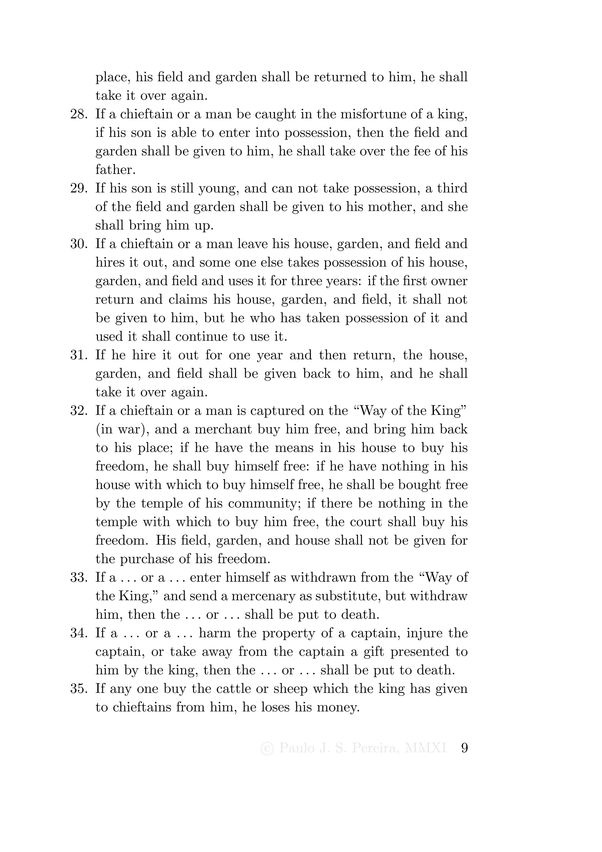 place, his ﬁeld and garden shall be returned to him, he shall
      take it over again.
28.   If a chieftain or a man be caught in the misfortune of a king,
      if his son is able to enter into possession, then the ﬁeld and
      garden shall be given to him, he shall take over the fee of his
      father.
29.   If his son is still young, and can not take possession, a third
      of the ﬁeld and garden shall be given to his mother, and she
      shall bring him up.
30.   If a chieftain or a man leave his house, garden, and ﬁeld and
      hires it out, and some one else takes possession of his house,
      garden, and ﬁeld and uses it for three years: if the ﬁrst owner
      return and claims his house, garden, and ﬁeld, it shall not
      be given to him, but he who has taken possession of it and
      used it shall continue to use it.
31.   If he hire it out for one year and then return, the house,
      garden, and ﬁeld shall be given back to him, and he shall
      take it over again.
32.   If a chieftain or a man is captured on the “Way of the King”
      (in war), and a merchant buy him free, and bring him back
      to his place; if he have the means in his house to buy his
      freedom, he shall buy himself free: if he have nothing in his
      house with which to buy himself free, he shall be bought free
      by the temple of his community; if there be nothing in the
      temple with which to buy him free, the court shall buy his
      freedom. His ﬁeld, garden, and house shall not be given for
      the purchase of his freedom.
33.   If a . . . or a . . . enter himself as withdrawn from the “Way of
      the King,” and send a mercenary as substitute, but withdraw
      him, then the . . . or . . . shall be put to death.
34.   If a . . . or a . . . harm the property of a captain, injure the
      captain, or take away from the captain a gift presented to
      him by the king, then the . . . or . . . shall be put to death.
35.   If any one buy the cattle or sheep which the king has given
      to chieftains from him, he loses his money.

                                   c Paulo J. S. Pereira, MMXI       9
 