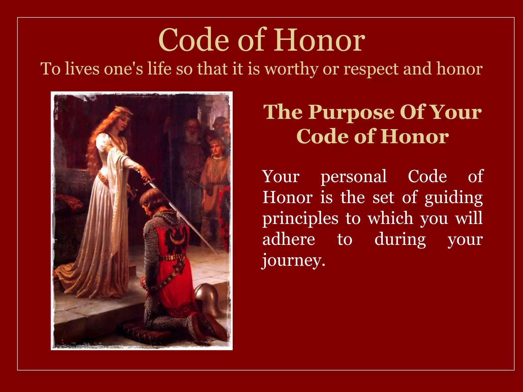 Code of Honor
To lives one's life so that it is worthy or respect and honor

                              The Purpose Of Your
                                Code of Honor
                              Your personal Code of
                              Honor is the set of guiding
                              principles to which you will
                              adhere to during your
                              journey.
 