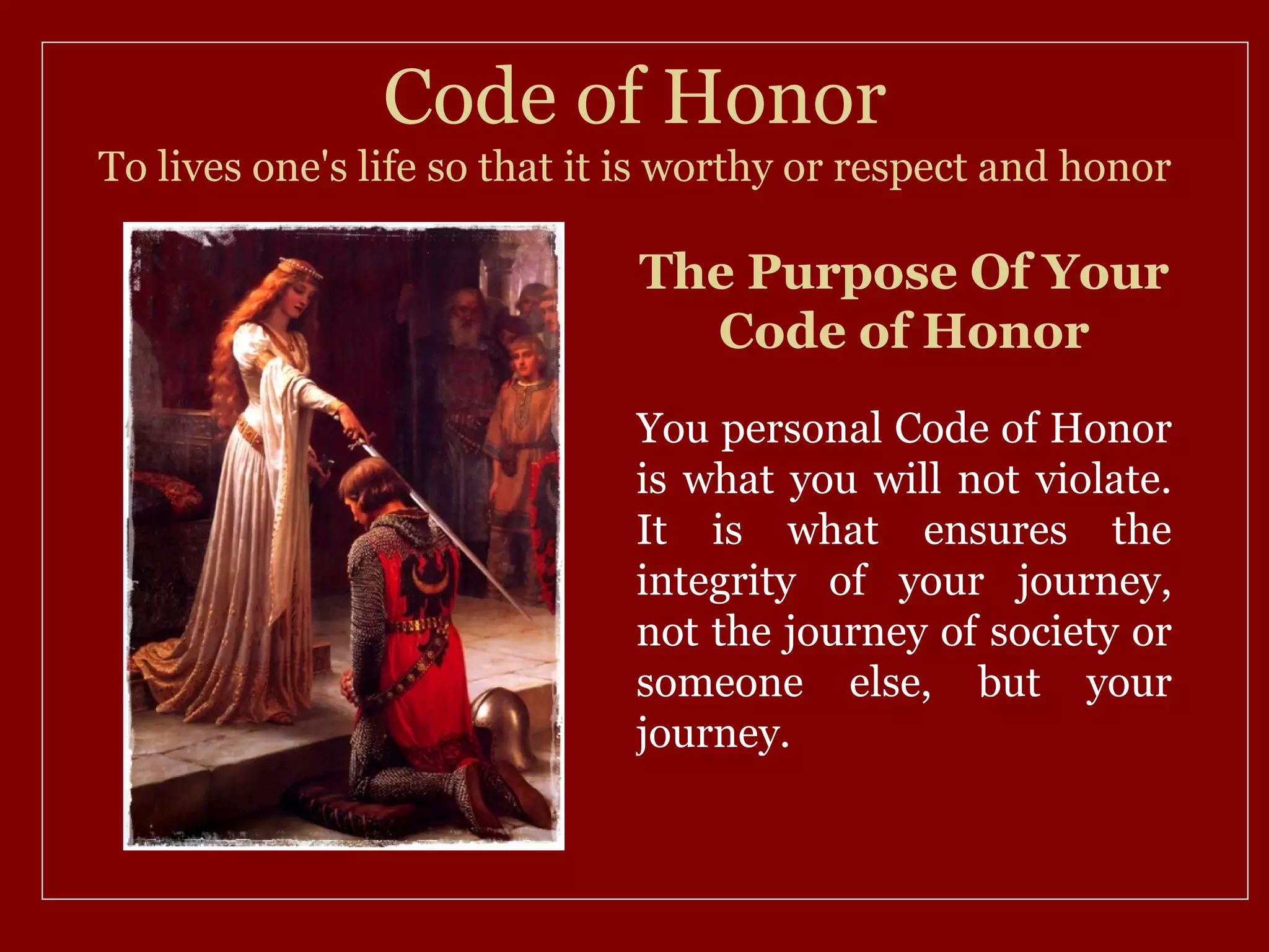 Code of Honor
To lives one's life so that it is worthy or respect and honor

                              The Purpose Of Your
                                Code of Honor
                              You personal Code of Honor
                              is what you will not violate.
                              It is what ensures the
                              integrity of your journey,
                              not the journey of society or
                              someone else, but your
                              journey.
 