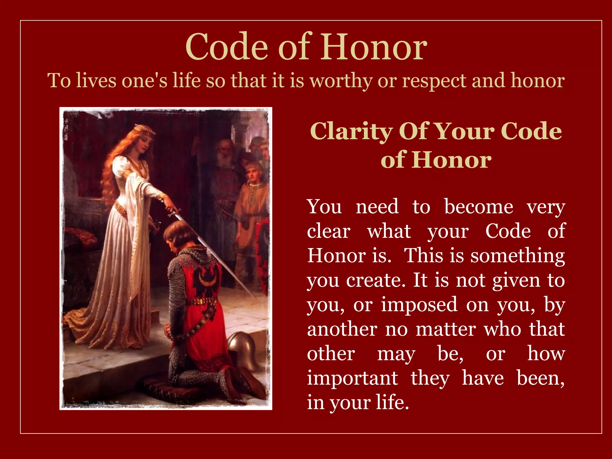Code of Honor
To lives one's life so that it is worthy or respect and honor

                              Clarity Of Your Code
                                    of Honor
                              You need to become very
                              clear what your Code of
                              Honor is. This is something
                              you create. It is not given to
                              you, or imposed on you, by
                              another no matter who that
                              other may be, or how
                              important they have been,
                              in your life.
 