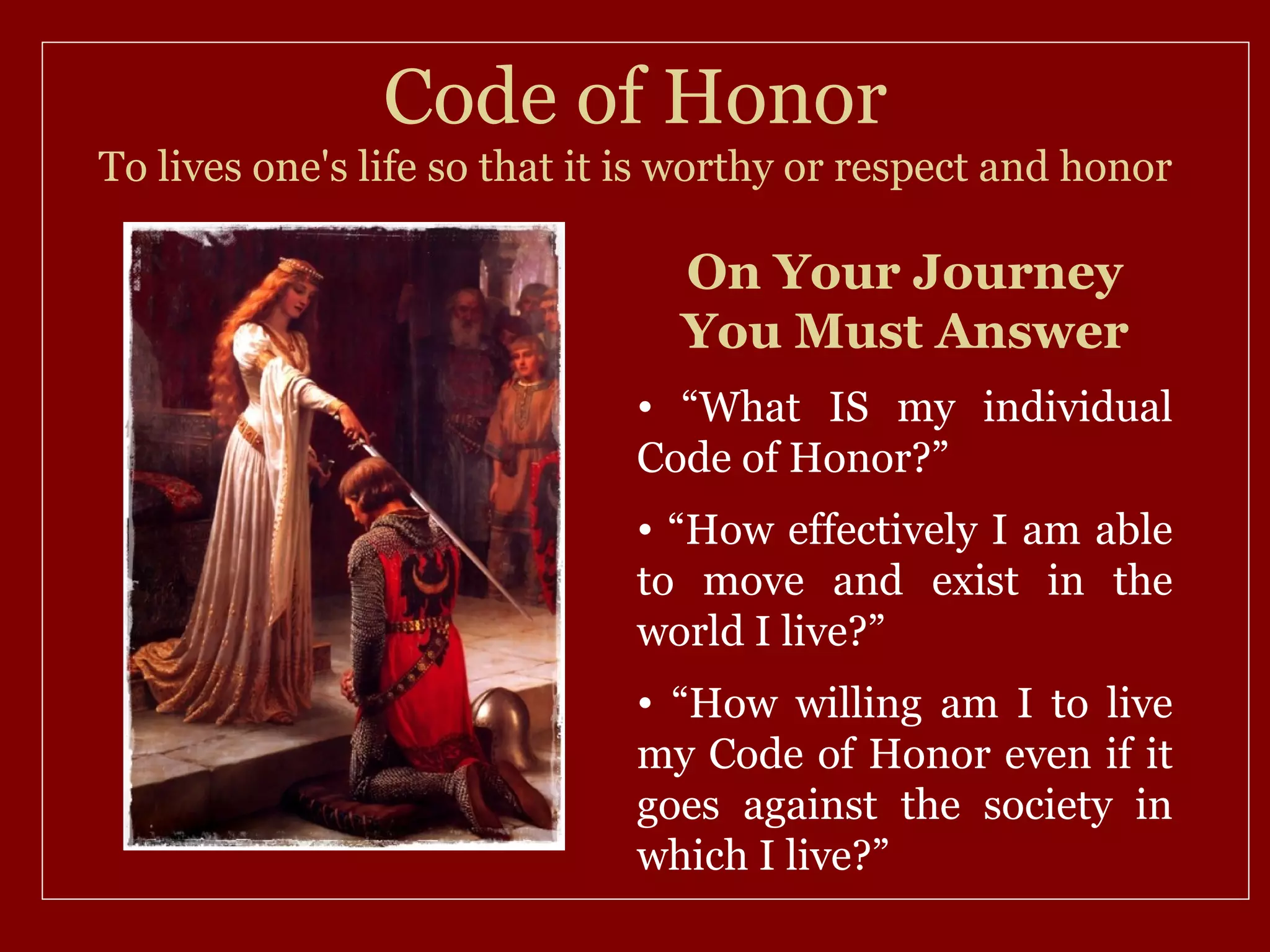 Code of Honor
To lives one's life so that it is worthy or respect and honor

                                 On Your Journey
                                 You Must Answer
                              • “What IS my individual
                              Code of Honor?”
                              • “How effectively I am able
                              to move and exist in the
                              world I live?”
                              • “How willing am I to live
                              my Code of Honor even if it
                              goes against the society in
                              which I live?”
 