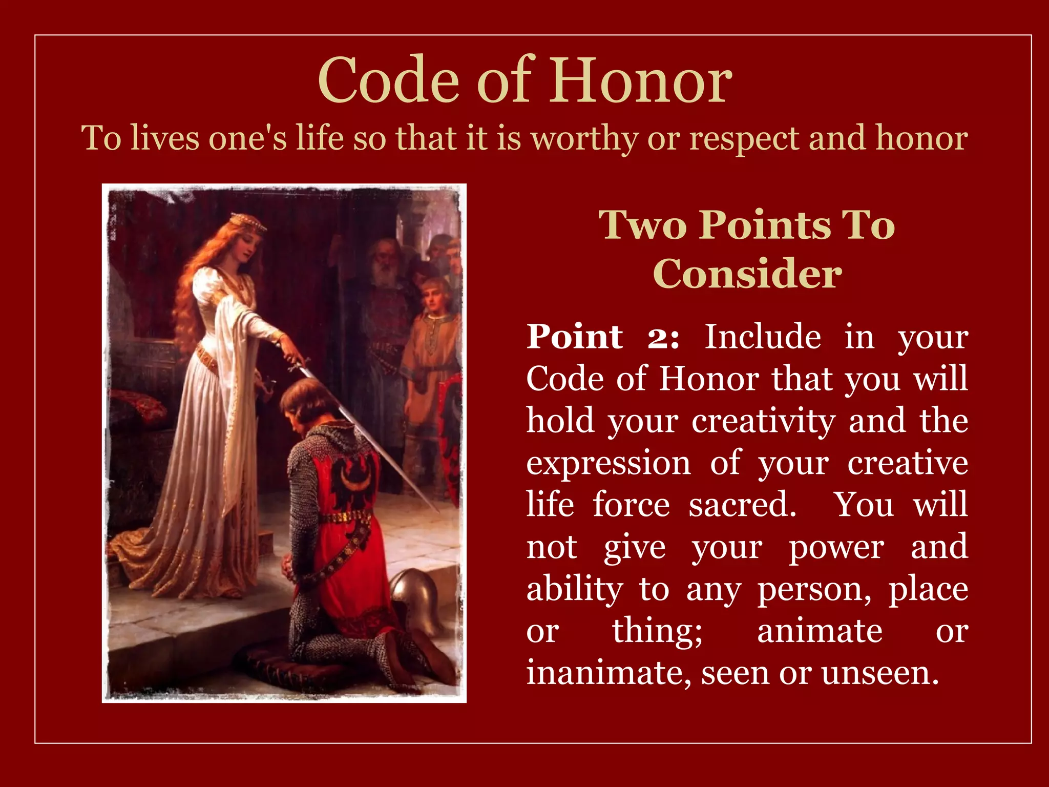 Code of Honor
To lives one's life so that it is worthy or respect and honor

                                   Two Points To
                                     Consider
                              Point 2: Include in your
                              Code of Honor that you will
                              hold your creativity and the
                              expression of your creative
                              life force sacred. You will
                              not give your power and
                              ability to any person, place
                              or    thing;   animate    or
                              inanimate, seen or unseen.
 