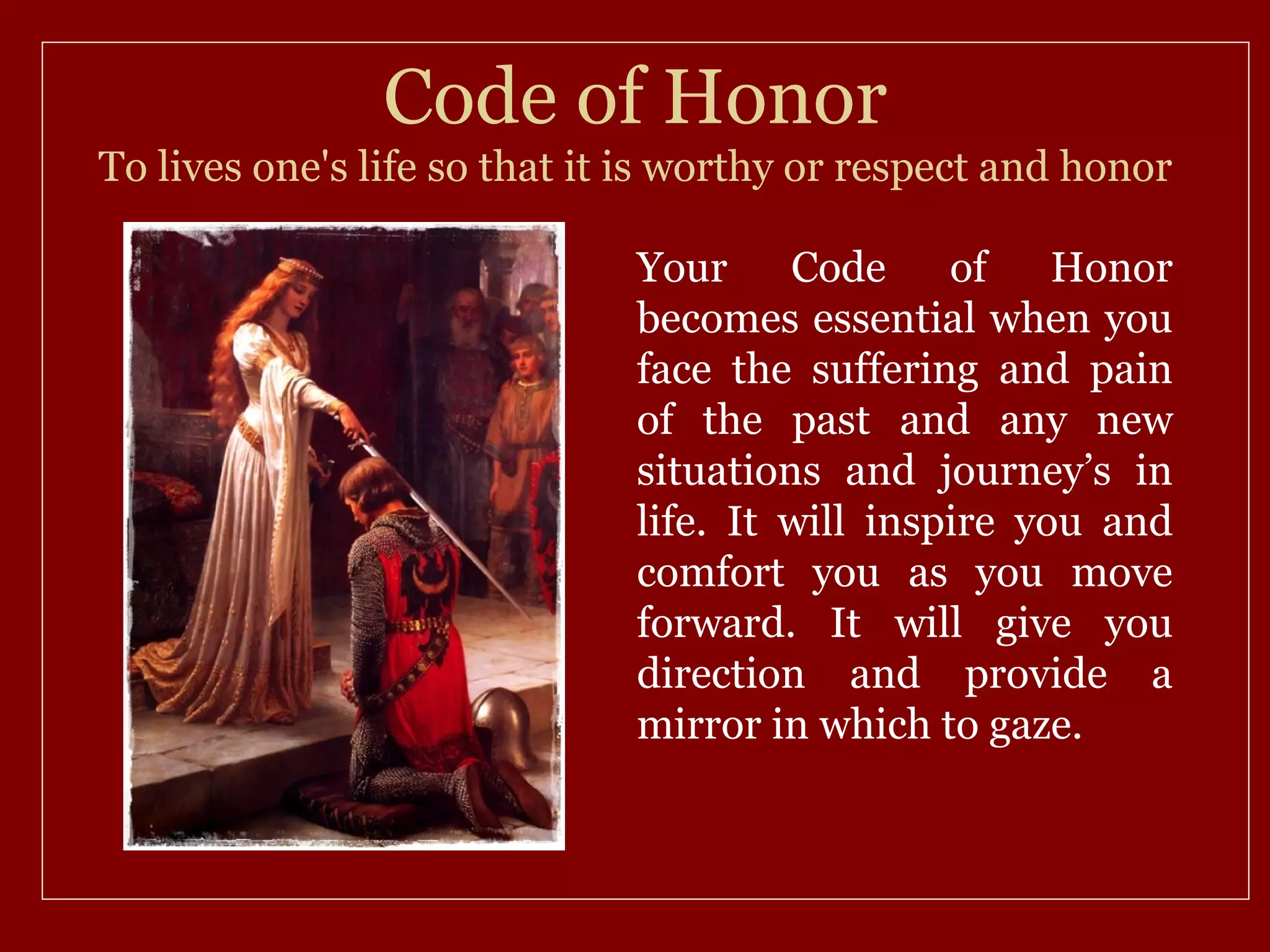Code of Honor
To lives one's life so that it is worthy or respect and honor

                              Your     Code     of    Honor
                              becomes essential when you
                              face the suffering and pain
                              of the past and any new
                              situations and journey’s in
                              life. It will inspire you and
                              comfort you as you move
                              forward. It will give you
                              direction and provide a
                              mirror in which to gaze.
 