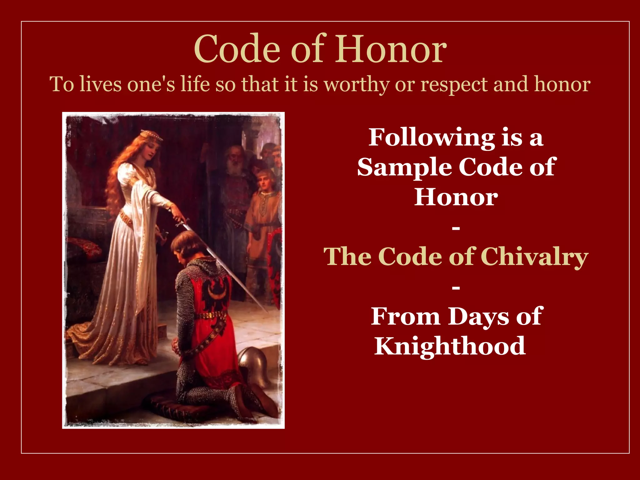 Code of Honor
To lives one's life so that it is worthy or respect and honor

                                 Following is a
                                Sample Code of
                                     Honor
                                       -
                              The Code of Chivalry
                                       -
                                 From Days of
                                 Knighthood
 