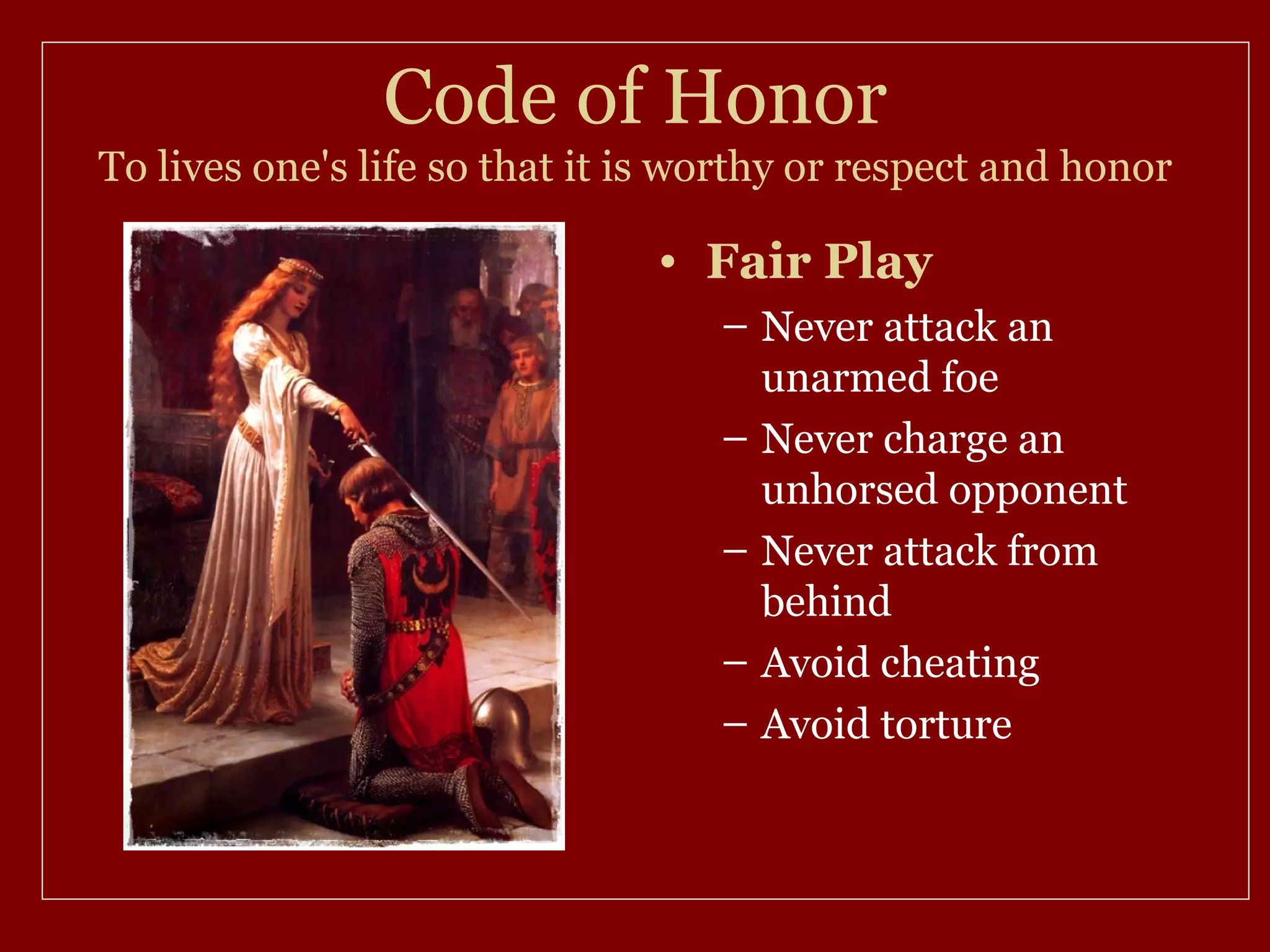 Code of Honor
To lives one's life so that it is worthy or respect and honor

                               • Fair Play
                                   – Never attack an
                                     unarmed foe
                                   – Never charge an
                                     unhorsed opponent
                                   – Never attack from
                                     behind
                                   – Avoid cheating
                                   – Avoid torture
 