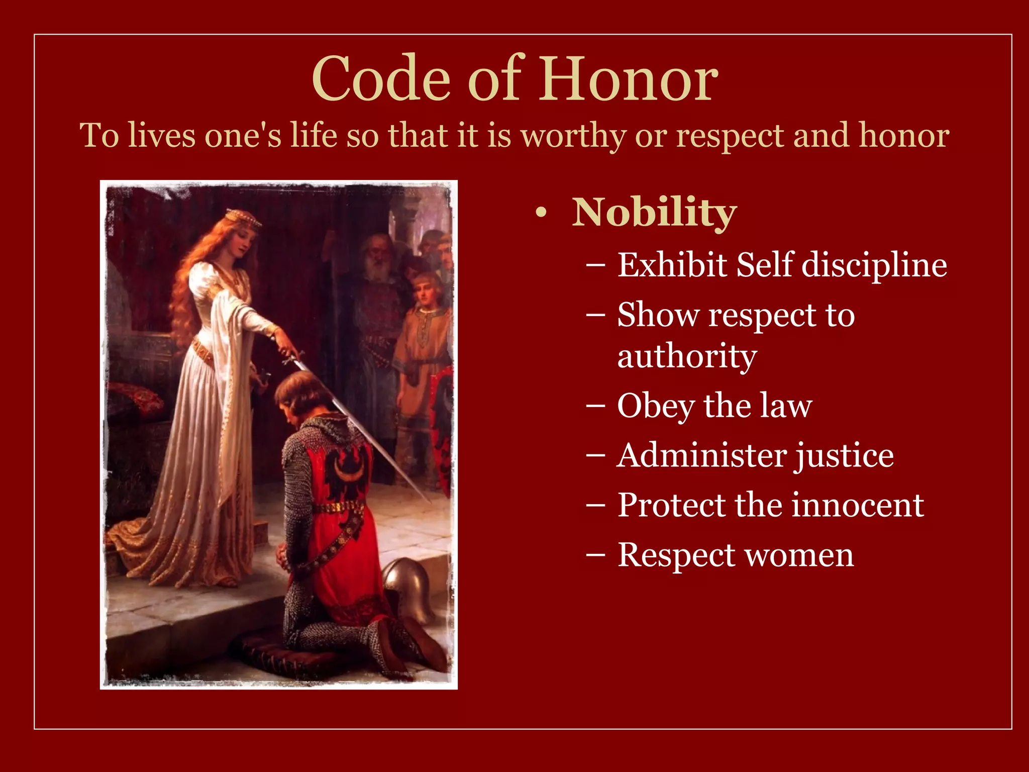 Code of Honor
To lives one's life so that it is worthy or respect and honor

                               • Nobility
                                   – Exhibit Self discipline
                                   – Show respect to
                                     authority
                                   – Obey the law
                                   – Administer justice
                                   – Protect the innocent
                                   – Respect women
 