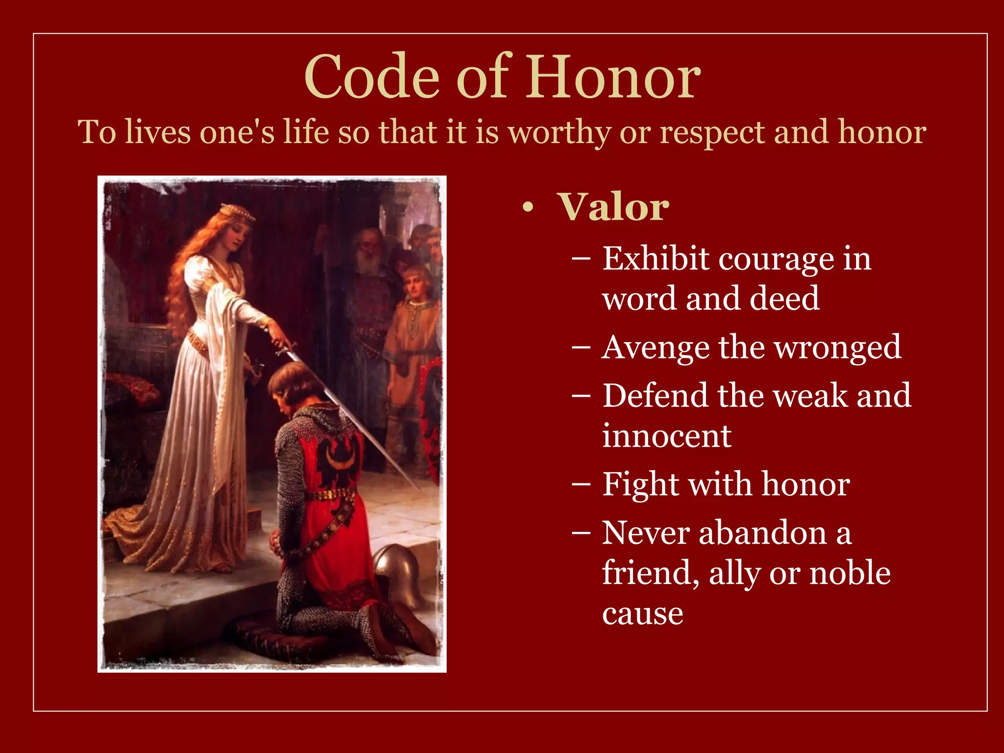 Code of Honor
To lives one's life so that it is worthy or respect and honor

                               • Valor
                                   – Exhibit courage in
                                     word and deed
                                   – Avenge the wronged
                                   – Defend the weak and
                                     innocent
                                   – Fight with honor
                                   – Never abandon a
                                     friend, ally or noble
                                     cause
 