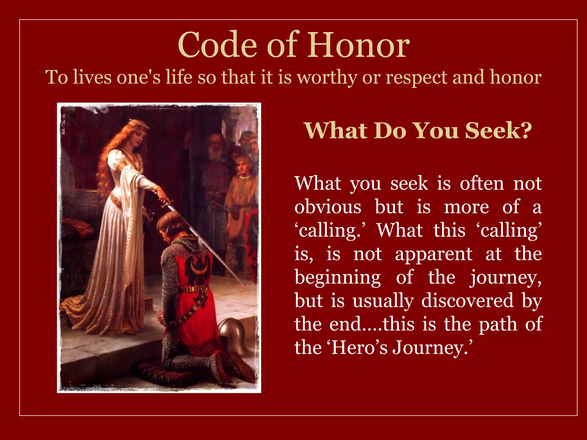 Code of Honor
To lives one's life so that it is worthy or respect and honor

                               What Do You Seek?

                              What you seek is often not
                              obvious but is more of a
                              ‘calling.’ What this ‘calling’
                              is, is not apparent at the
                              beginning of the journey,
                              but is usually discovered by
                              the end….this is the path of
                              the ‘Hero’s Journey.’
 