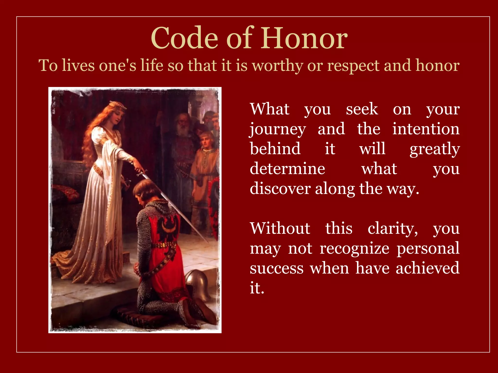 Code of Honor
To lives one's life so that it is worthy or respect and honor

                              What you seek on your
                              journey and the intention
                              behind it will greatly
                              determine      what     you
                              discover along the way.

                              Without this clarity, you
                              may not recognize personal
                              success when have achieved
                              it.
 