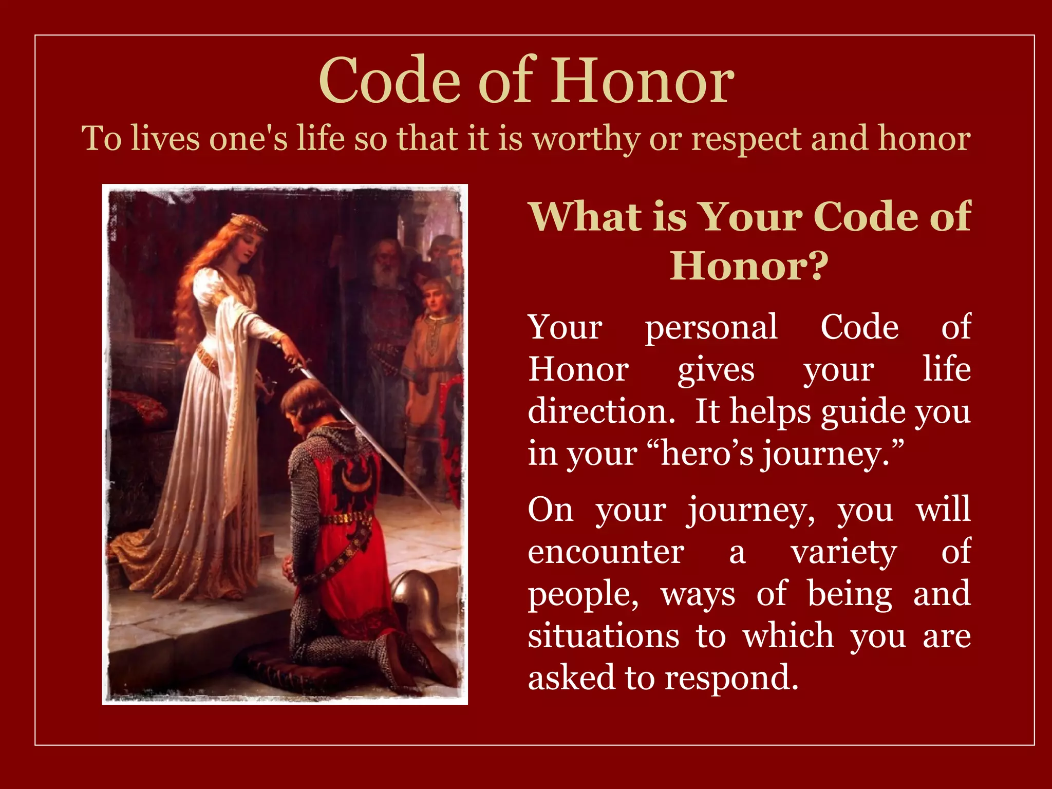 Code of Honor
To lives one's life so that it is worthy or respect and honor

                              What is Your Code of
                                    Honor?
                              Your personal Code of
                              Honor gives your life
                              direction. It helps guide you
                              in your “hero’s journey.”
                              On your journey, you will
                              encounter a variety of
                              people, ways of being and
                              situations to which you are
                              asked to respond.
 