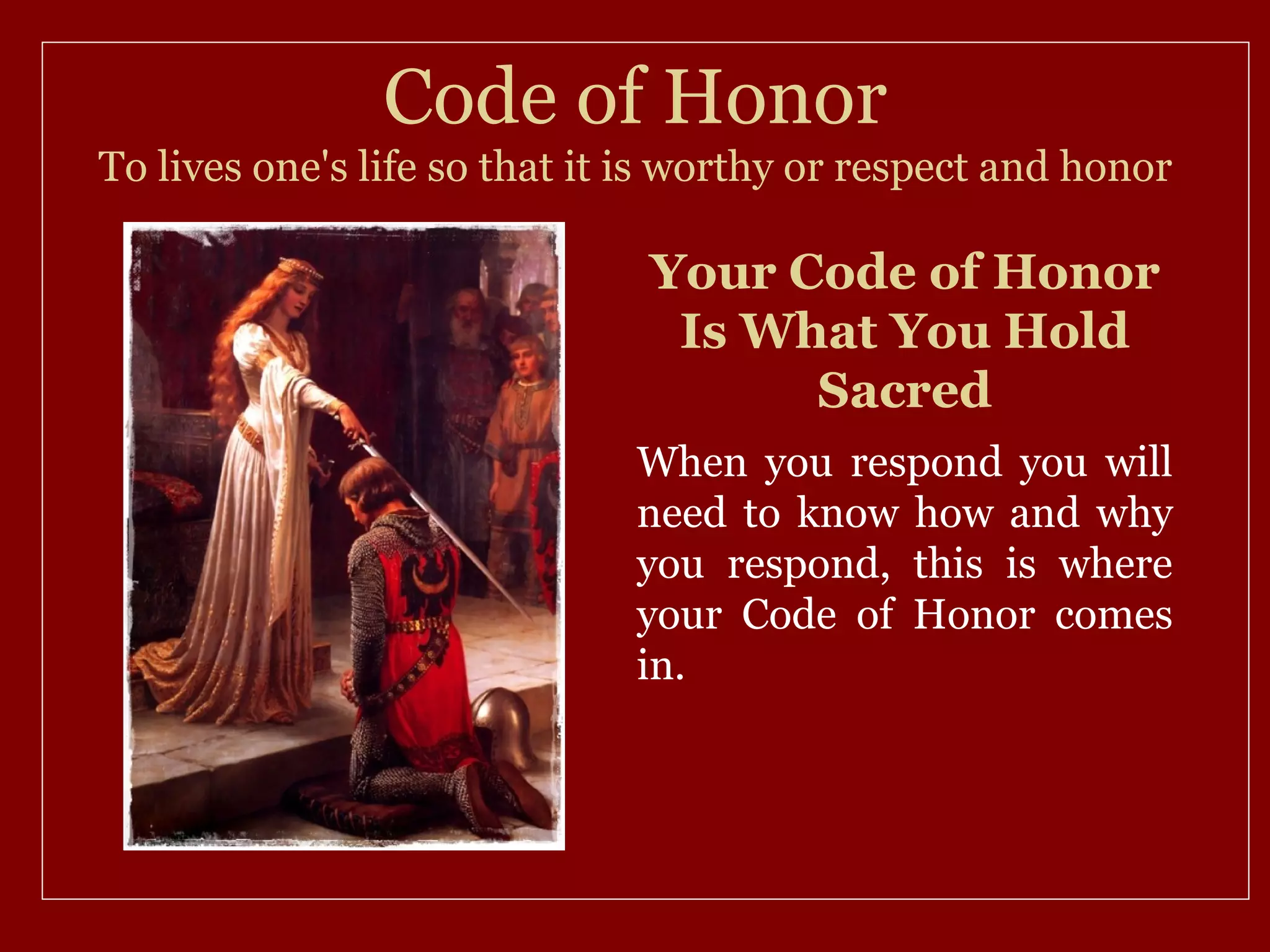 Code of Honor
To lives one's life so that it is worthy or respect and honor

                               Your Code of Honor
                                Is What You Hold
                                     Sacred
                              When you respond you will
                              need to know how and why
                              you respond, this is where
                              your Code of Honor comes
                              in.
 