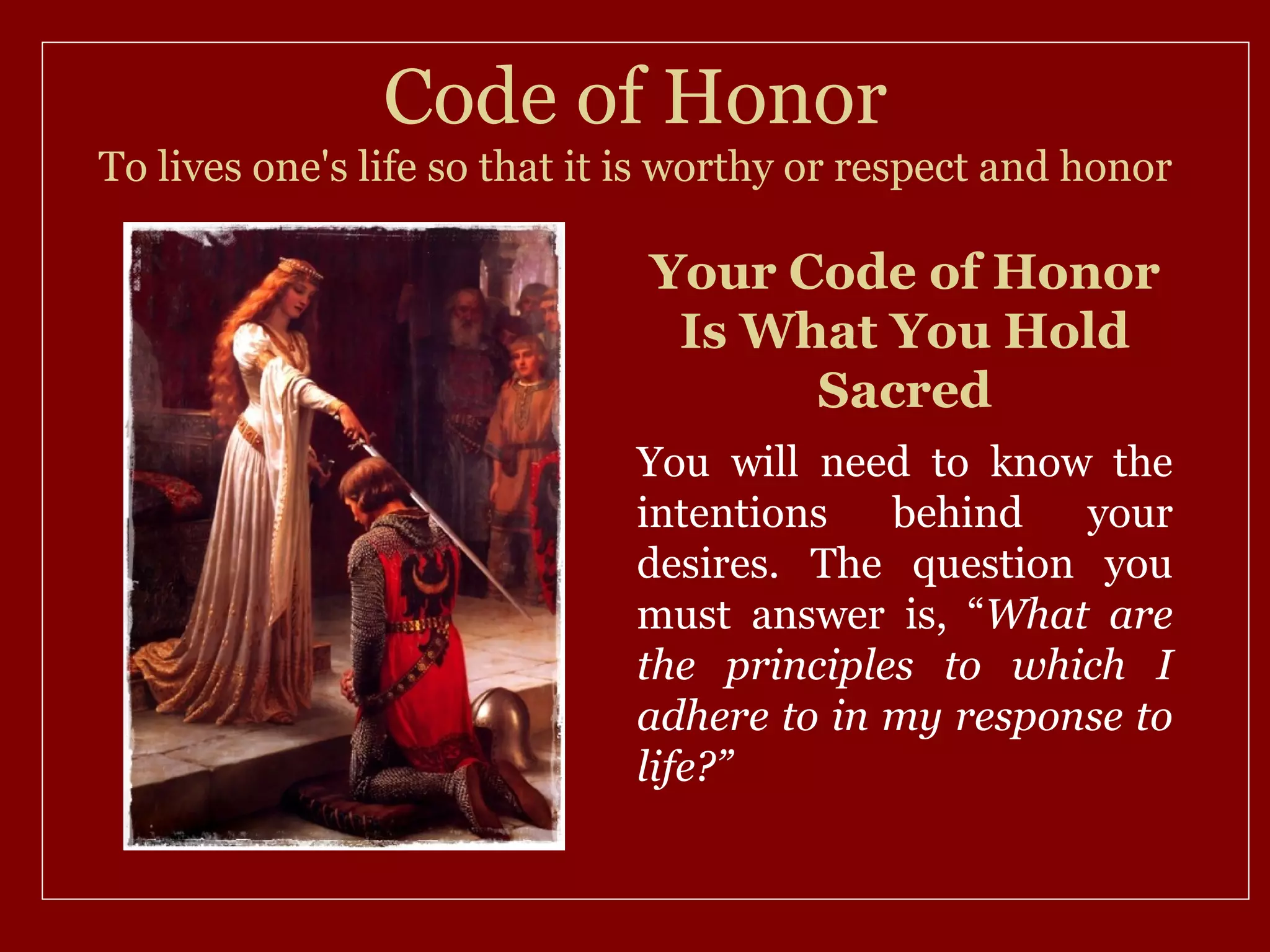 Code of Honor
To lives one's life so that it is worthy or respect and honor

                               Your Code of Honor
                                Is What You Hold
                                     Sacred
                              You will need to know the
                              intentions   behind   your
                              desires. The question you
                              must answer is, “What are
                              the principles to which I
                              adhere to in my response to
                              life?”
 