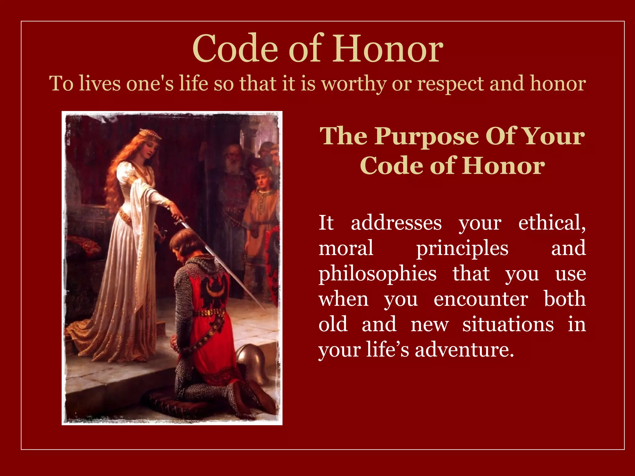 Code of Honor
To lives one's life so that it is worthy or respect and honor

                              The Purpose Of Your
                                Code of Honor

                              It addresses your ethical,
                              moral       principles and
                              philosophies that you use
                              when you encounter both
                              old and new situations in
                              your life’s adventure.
 