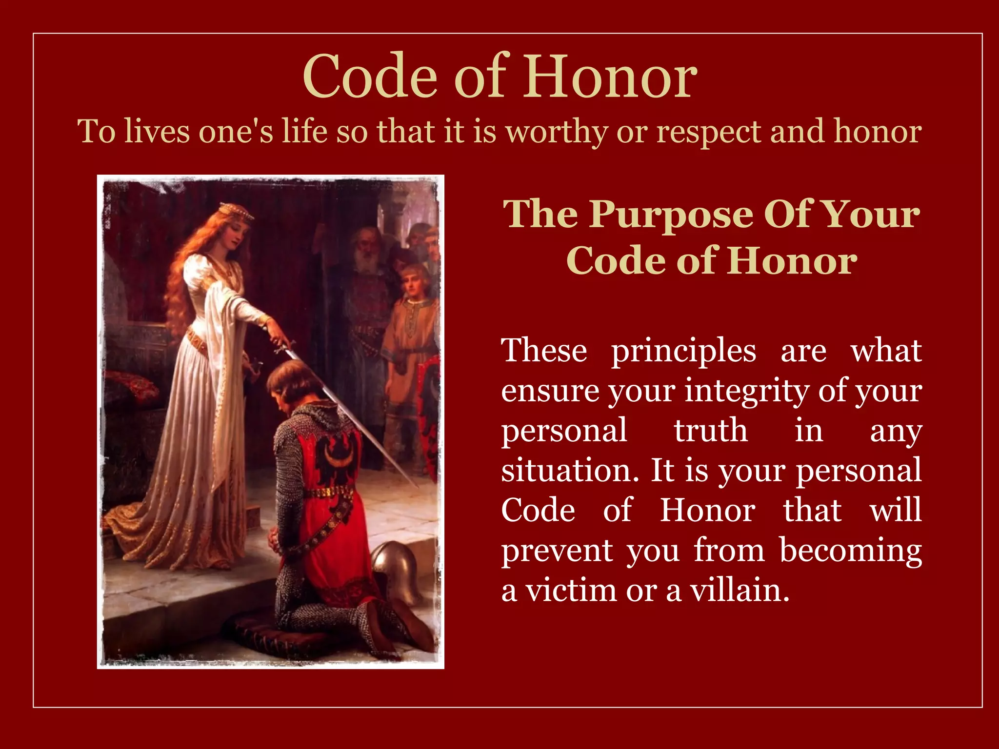 Code of Honor
To lives one's life so that it is worthy or respect and honor

                              The Purpose Of Your
                                Code of Honor

                              These principles are what
                              ensure your integrity of your
                              personal truth in any
                              situation. It is your personal
                              Code of Honor that will
                              prevent you from becoming
                              a victim or a villain.
 