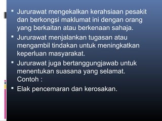  Jururawat mengekalkan kerahsiaan pesakit
  dan berkongsi maklumat ini dengan orang
  yang berkaitan atau berkenaan sahaja.
 Jururawat menjalankan tugasan atau
  mengambil tindakan untuk meningkatkan
  keperluan masyarakat.
 Jururawat juga bertanggungjawab untuk
  menentukan suasana yang selamat.
  Contoh :
 Elak pencemaran dan kerosakan.
 