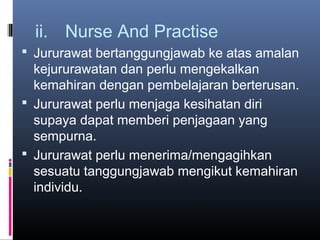 ii. Nurse And Practise
 Jururawat bertanggungjawab ke atas amalan
  kejururawatan dan perlu mengekalkan
  kemahiran dengan pembelajaran berterusan.
 Jururawat perlu menjaga kesihatan diri
  supaya dapat memberi penjagaan yang
  sempurna.
 Jururawat perlu menerima/mengagihkan
  sesuatu tanggungjawab mengikut kemahiran
  individu.
 