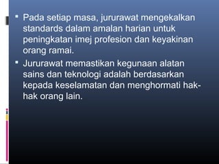  Pada setiap masa, jururawat mengekalkan
  standards dalam amalan harian untuk
  peningkatan imej profesion dan keyakinan
  orang ramai.
 Jururawat memastikan kegunaan alatan
  sains dan teknologi adalah berdasarkan
  kepada keselamatan dan menghormati hak-
  hak orang lain.
 
