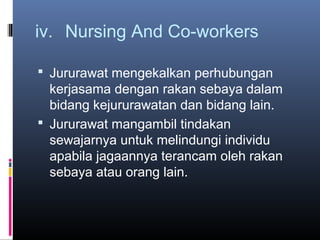 iv. Nursing And Co-workers

 Jururawat mengekalkan perhubungan
  kerjasama dengan rakan sebaya dalam
  bidang kejururawatan dan bidang lain.
 Jururawat mangambil tindakan
  sewajarnya untuk melindungi individu
  apabila jagaannya terancam oleh rakan
  sebaya atau orang lain.
 