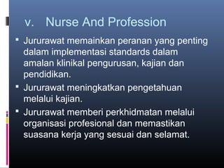 v. Nurse And Profession
 Jururawat memainkan peranan yang penting
  dalam implementasi standards dalam
  amalan klinikal pengurusan, kajian dan
  pendidikan.
 Jururawat meningkatkan pengetahuan
  melalui kajian.
 Jururawat memberi perkhidmatan melalui
  organisasi profesional dan memastikan
  suasana kerja yang sesuai dan selamat.
 