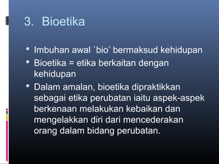 3. Bioetika

 Imbuhan awal `bio’ bermaksud kehidupan
 Bioetika = etika berkaitan dengan
  kehidupan
 Dalam amalan, bioetika dipraktikkan
  sebagai etika perubatan iaitu aspek-aspek
  berkenaan melakukan kebaikan dan
  mengelakkan diri dari mencederakan
  orang dalam bidang perubatan.
 