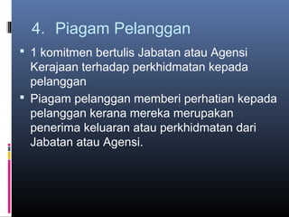 4. Piagam Pelanggan
 1 komitmen bertulis Jabatan atau Agensi
  Kerajaan terhadap perkhidmatan kepada
  pelanggan
 Piagam pelanggan memberi perhatian kepada
  pelanggan kerana mereka merupakan
  penerima keluaran atau perkhidmatan dari
  Jabatan atau Agensi.
 