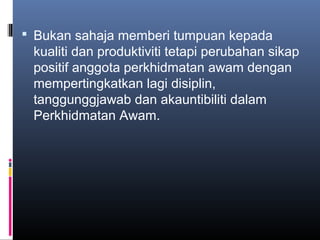  Bukan sahaja memberi tumpuan kepada
 kualiti dan produktiviti tetapi perubahan sikap
 positif anggota perkhidmatan awam dengan
 mempertingkatkan lagi disiplin,
 tanggunggjawab dan akauntibiliti dalam
 Perkhidmatan Awam.
 