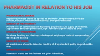PHARMACEUTICAL SERVICES
Registered premises should be opened as pharmacy , comprehensive p’ceutical
services, supply of medicines without delay, emergency medicines
CONDUCT OF THE PHARMACY
Prevent error of contamination in dispensing ,preparation And supply of medicines.
Appeareance should be professional, sign , notice description should be clear,
HANDLING OF PRESCRIPTION
Receiving, Reading and checking, collecting and weighing of material, compounding,
labelling and packing
HANDLING OF DRUGS
All possible care should be taken for handling of drug, standard quality drugs should be
used
APPRENTICE PHARMACY
Pharmacist should see that Trainees are given full facilities,
 