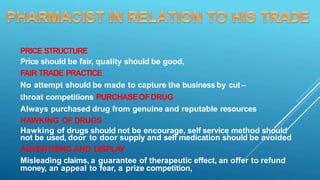PRICE STRUCTURE
Price should be fair, quality should be good,
FAIR TRADE PRACTICE
No attempt should be made to capture the business by cut –
throat competitions PURCHASEOFDRUG
Always purchased drug from genuine and reputable resources
HAWKING OF DRUGS
Hawking of drugs should not be encourage, self service method should
not be used, door to door supply and self medication should be avoided
ADVERTISING AND DISPLA
Y
Misleading claims, a guarantee of therapeutic effect, an offer to refund
money, an appeal to fear, a prize competition,
 