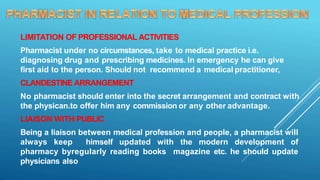 LIMITATION OF PROFESSIONAL ACTIVITIES
Pharmacist under no circumstances, take to medical practice i.e.
diagnosing drug and prescribing medicines. In emergency he can give
first aid to the person. Should not recommend a medical practitioner,
CLANDESTINE ARRANGEMENT
No pharmacist should enter into the secret arrangement and contract with
the physican.to offer him any commission or any other advantage.
LIAISON WITH PUBLIC
Being a liaison between medical profession and people, a pharmacist will
always keep himself updated with the modern development of
pharmacy byregularly reading books magazine etc. he should update
physicians also
 