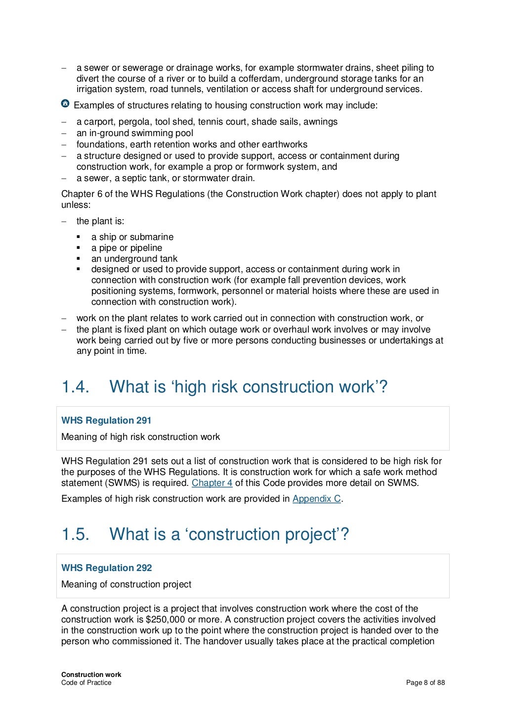 Construction work
Code of Practice Page 8 of 88
− a sewer or sewerage or drainage works, for example stormwater drains, sheet piling to
divert the course of a river or to build a cofferdam, underground storage tanks for an
irrigation system, road tunnels, ventilation or access shaft for underground services.
Examples of structures relating to housing construction work may include:
− a carport, pergola, tool shed, tennis court, shade sails, awnings
− an in-ground swimming pool
− foundations, earth retention works and other earthworks
− a structure designed or used to provide support, access or containment during
construction work, for example a prop or formwork system, and
− a sewer, a septic tank, or stormwater drain.
Chapter 6 of the WHS Regulations (the Construction Work chapter) does not apply to plant
unless:
− the plant is:
 a ship or submarine
 a pipe or pipeline
 an underground tank
 designed or used to provide support, access or containment during work in
connection with construction work (for example fall prevention devices, work
positioning systems, formwork, personnel or material hoists where these are used in
connection with construction work).
− work on the plant relates to work carried out in connection with construction work, or
− the plant is fixed plant on which outage work or overhaul work involves or may involve
work being carried out by five or more persons conducting businesses or undertakings at
any point in time.
1.4. What is ‘high risk construction work’?
WHS Regulation 291
Meaning of high risk construction work
WHS Regulation 291 sets out a list of construction work that is considered to be high risk for
the purposes of the WHS Regulations. It is construction work for which a safe work method
statement (SWMS) is required. Chapter 4 of this Code provides more detail on SWMS.
Examples of high risk construction work are provided in Appendix C.
1.5. What is a ‘construction project’?
WHS Regulation 292
Meaning of construction project
A construction project is a project that involves construction work where the cost of the
construction work is $250,000 or more. A construction project covers the activities involved
in the construction work up to the point where the construction project is handed over to the
person who commissioned it. The handover usually takes place at the practical completion
 