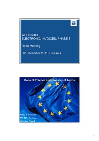 WORKSHOP
 ELECTRONIC INVOICES, PHASE 3

 Open Meeting

  12 December 2011, Brussels




     Code of Practice and Glossary of Terms




Phillip H. Schmandt
PT5 CEN e-Invoicing Open Meeting, CEN WS eInvoices III
                         Brussels 12 December 2011
                                                                            2005 CEN – all rights reserved
Workshop Phase 3                                2008 CEN – all rights reserved 10/01/2010




                                                                                                              1
 
