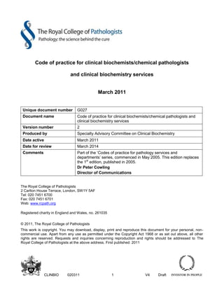 CLINBIO 020311 1 V4 Draft
Code of practice for clinical biochemists/chemical pathologists
and clinical biochemistry services
March 2011
Unique document number G027
Document name Code of practice for clinical biochemists/chemical pathologists and
clinical biochemistry services
Version number 2
Produced by Specialty Advisory Committee on Clinical Biochemistry
Date active March 2011
Date for review March 2014
Comments Part of the ‘Codes of practice for pathology services and
departments’ series, commenced in May 2005. This edition replaces
the 1st
edition, published in 2005.
Dr Peter Cowling
Director of Communications
The Royal College of Pathologists
2 Carlton House Terrace, London, SW1Y 5AF
Tel: 020 7451 6700
Fax: 020 7451 6701
Web: www.rcpath.org
Registered charity in England and Wales, no. 261035
© 2011, The Royal College of Pathologists
This work is copyright. You may download, display, print and reproduce this document for your personal, non-
commercial use. Apart from any use as permitted under the Copyright Act 1968 or as set out above, all other
rights are reserved. Requests and inquiries concerning reproduction and rights should be addressed to The
Royal College of Pathologists at the above address. First published: 2011
 