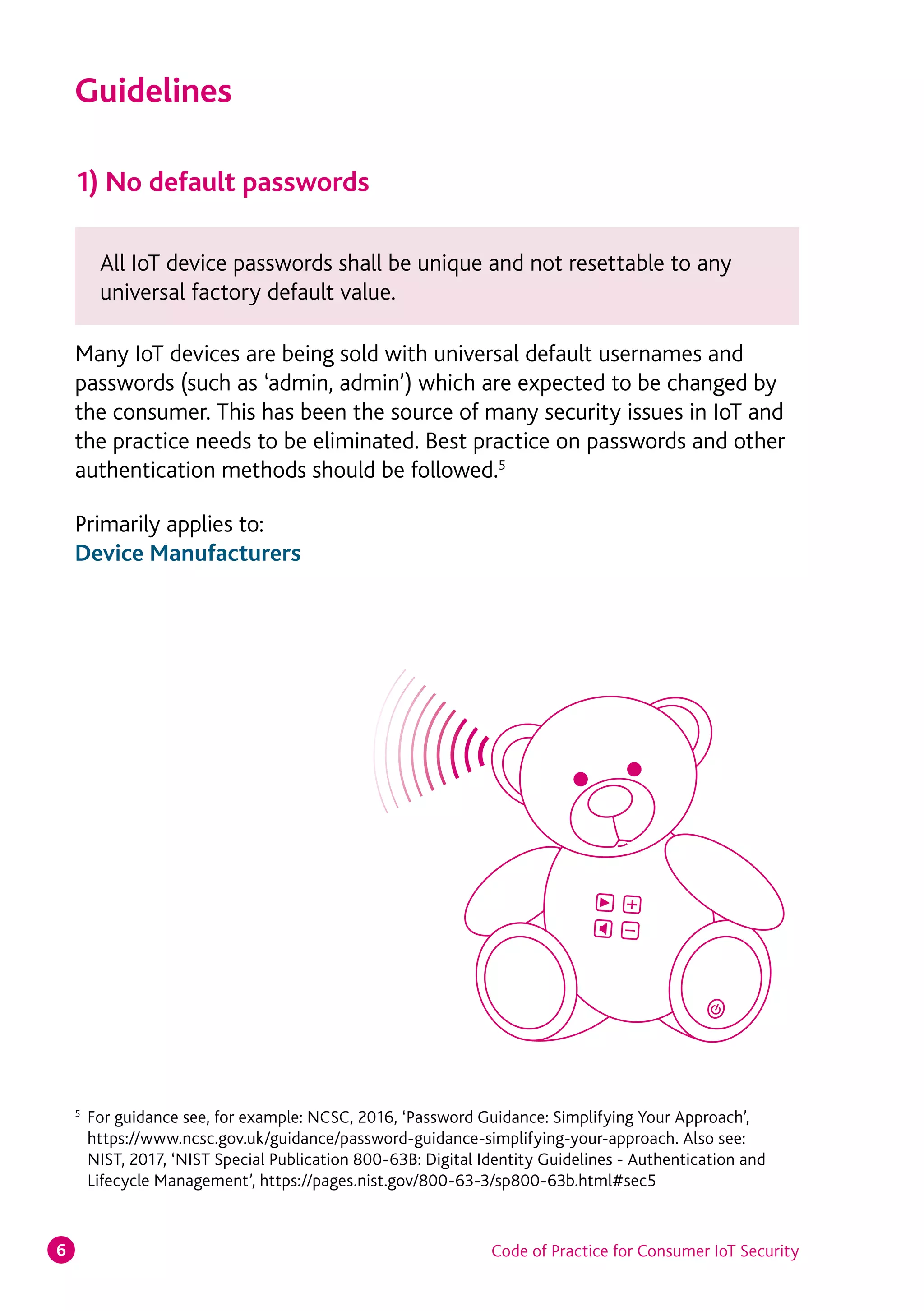 Code of Practice for Consumer IoT Security6
1) No default passwords
Many IoT devices are being sold with universal default usernames and
passwords (such as ‘admin, admin’) which are expected to be changed by
the consumer. This has been the source of many security issues in IoT and
the practice needs to be eliminated. Best practice on passwords and other
authentication methods should be followed.5
Primarily applies to:
Device Manufacturers
Guidelines
All IoT device passwords shall be unique and not resettable to any
universal factory default value.
5
	 For guidance see, for example: NCSC, 2016, ‘Password Guidance: Simplifying Your Approach’,
https://www.ncsc.gov.uk/guidance/password-guidance-simplifying-your-approach. Also see:
NIST, 2017, ‘NIST Special Publication 800-63B: Digital Identity Guidelines - Authentication and
Lifecycle Management’, https://pages.nist.gov/800-63-3/sp800-63b.html#sec5
 