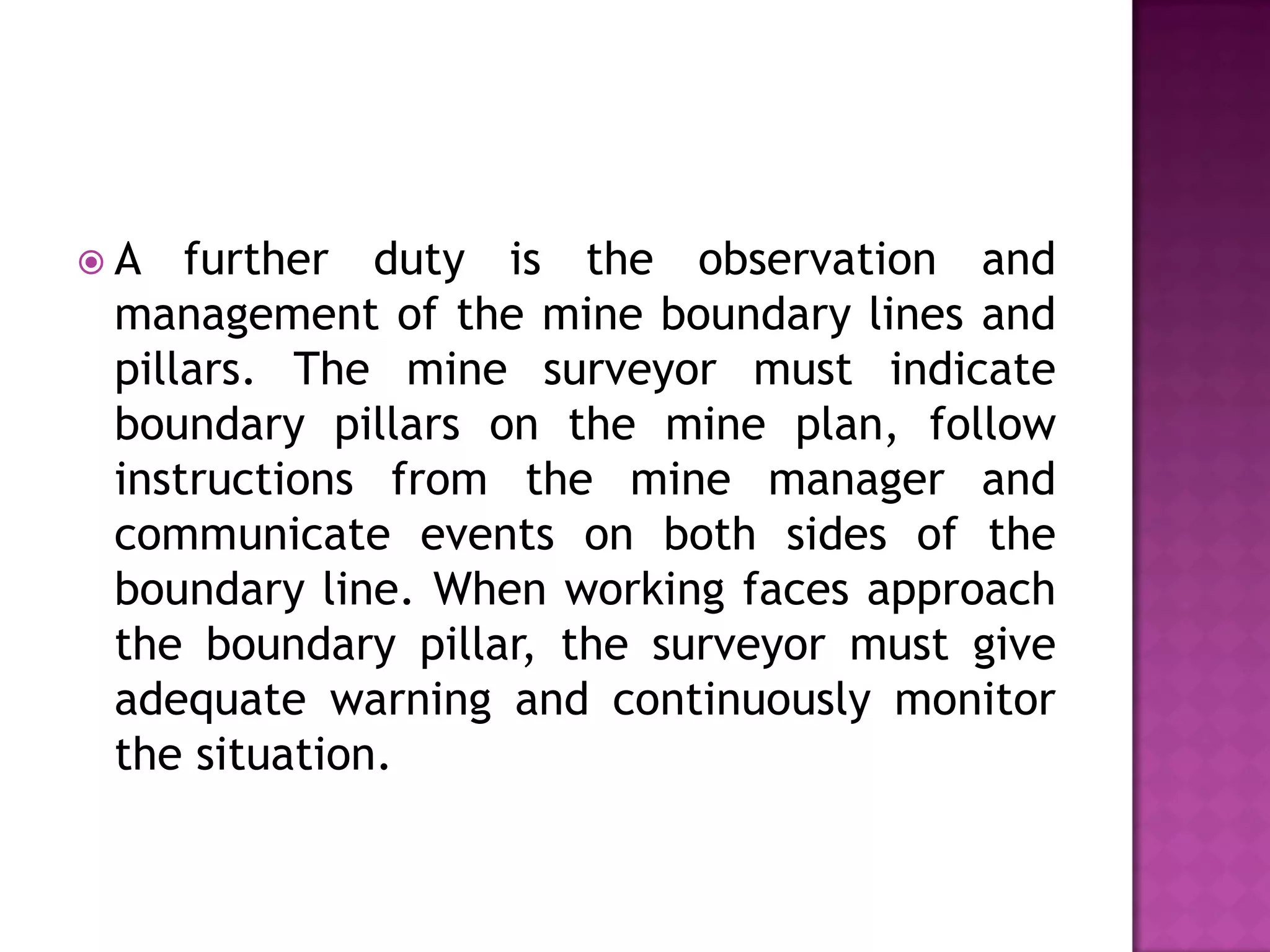 A

further duty is the observation and
management of the mine boundary lines and
pillars. The mine surveyor must indicate
boundary pillars on the mine plan, follow
instructions from the mine manager and
communicate events on both sides of the
boundary line. When working faces approach
the boundary pillar, the surveyor must give
adequate warning and continuously monitor
the situation.

 