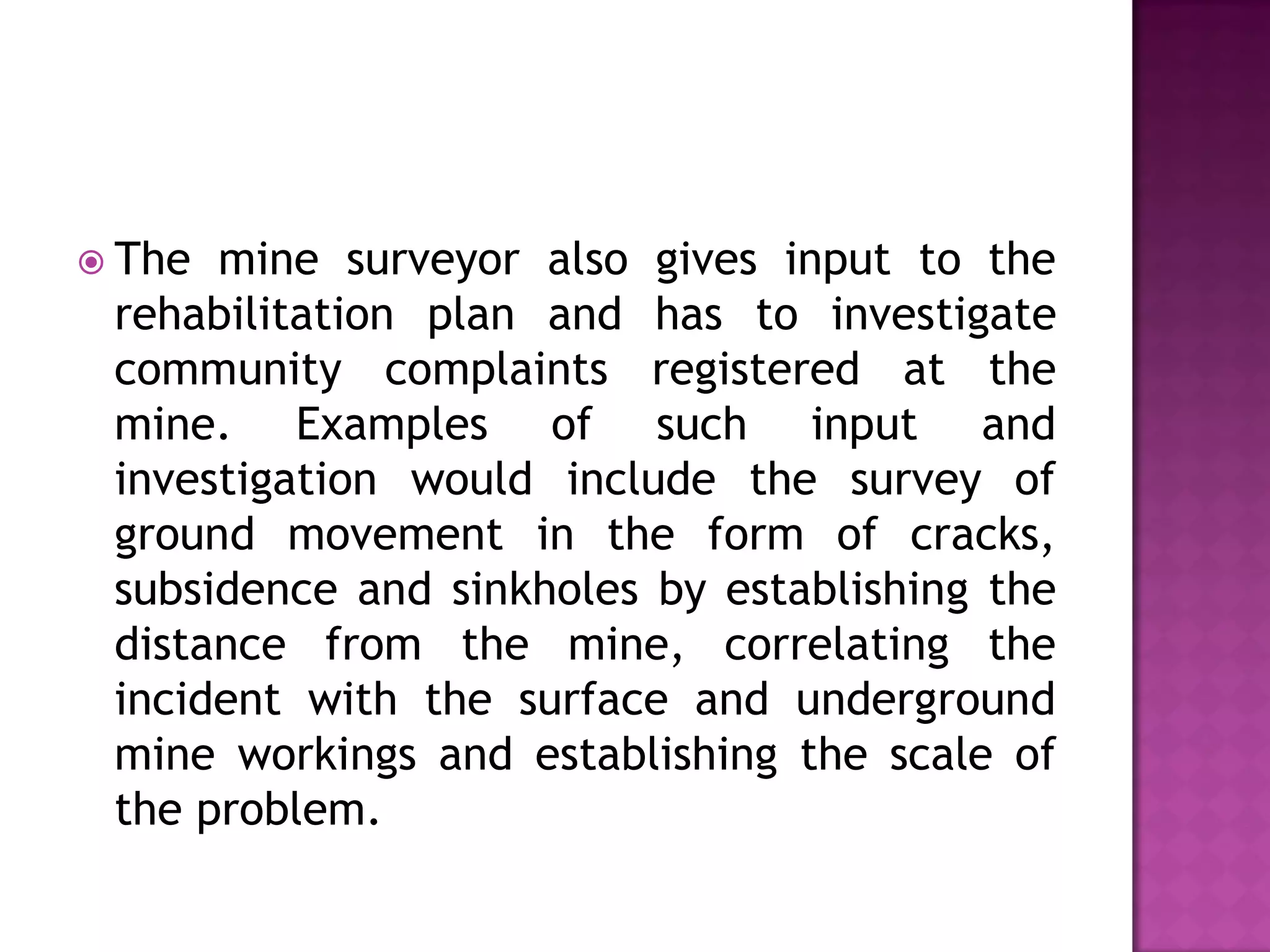 The

mine surveyor also gives input to the
rehabilitation plan and has to investigate
community complaints registered at the
mine. Examples of such input and
investigation would include the survey of
ground movement in the form of cracks,
subsidence and sinkholes by establishing the
distance from the mine, correlating the
incident with the surface and underground
mine workings and establishing the scale of
the problem.

 