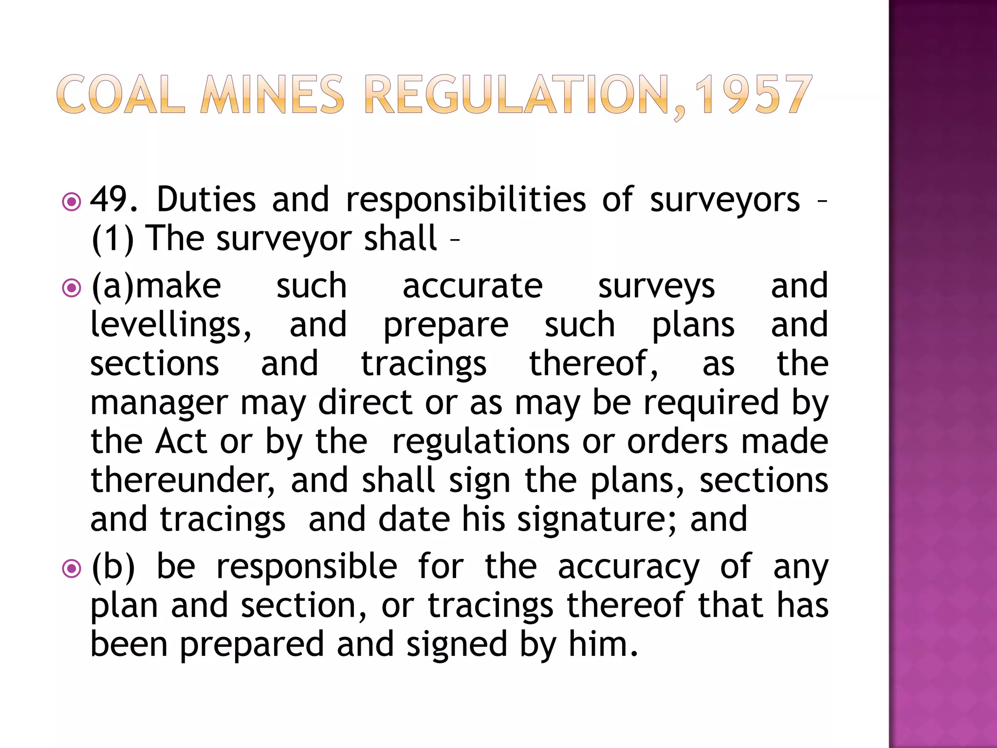  49.

Duties and responsibilities of surveyors –
(1) The surveyor shall –
 (a)make
such
accurate
surveys
and
levellings, and prepare such plans and
sections and tracings thereof, as the
manager may direct or as may be required by
the Act or by the regulations or orders made
thereunder, and shall sign the plans, sections
and tracings and date his signature; and
 (b) be responsible for the accuracy of any
plan and section, or tracings thereof that has
been prepared and signed by him.

 