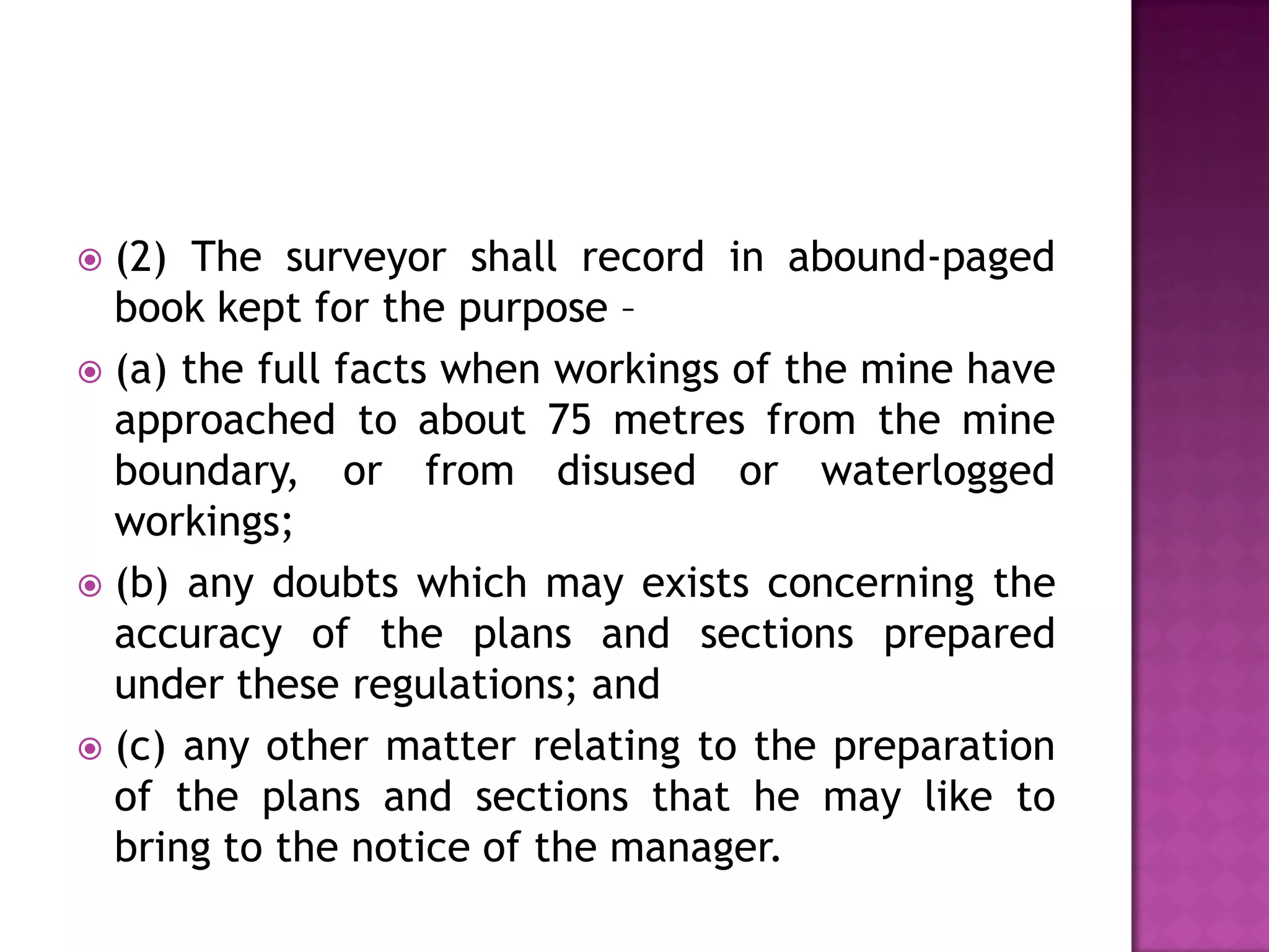 (2) The surveyor shall record in abound-paged
book kept for the purpose –
 (a) the full facts when workings of the mine have
approached to about 75 metres from the mine
boundary, or from disused or waterlogged
workings;
 (b) any doubts which may exists concerning the
accuracy of the plans and sections prepared
under these regulations; and
 (c) any other matter relating to the preparation
of the plans and sections that he may like to
bring to the notice of the manager.


 